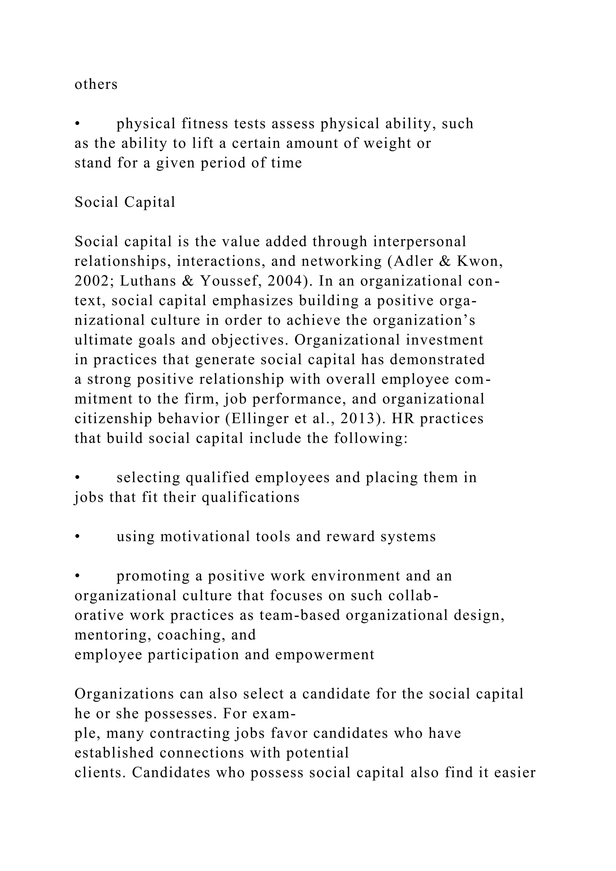 others
• physical fitness tests assess physical ability, such
as the ability to lift a certain amount of weight or
stand for a given period of time
Social Capital
Social capital is the value added through interpersonal
relationships, interactions, and networking (Adler & Kwon,
2002; Luthans & Youssef, 2004). In an organizational con-
text, social capital emphasizes building a positive orga-
nizational culture in order to achieve the organization’s
ultimate goals and objectives. Organizational investment
in practices that generate social capital has demonstrated
a strong positive relationship with overall employee com-
mitment to the firm, job performance, and organizational
citizenship behavior (Ellinger et al., 2013). HR practices
that build social capital include the following:
• selecting qualified employees and placing them in
jobs that fit their qualifications
• using motivational tools and reward systems
• promoting a positive work environment and an
organizational culture that focuses on such collab-
orative work practices as team-based organizational design,
mentoring, coaching, and
employee participation and empowerment
Organizations can also select a candidate for the social capital
he or she possesses. For exam-
ple, many contracting jobs favor candidates who have
established connections with potential
clients. Candidates who possess social capital also find it easier
 