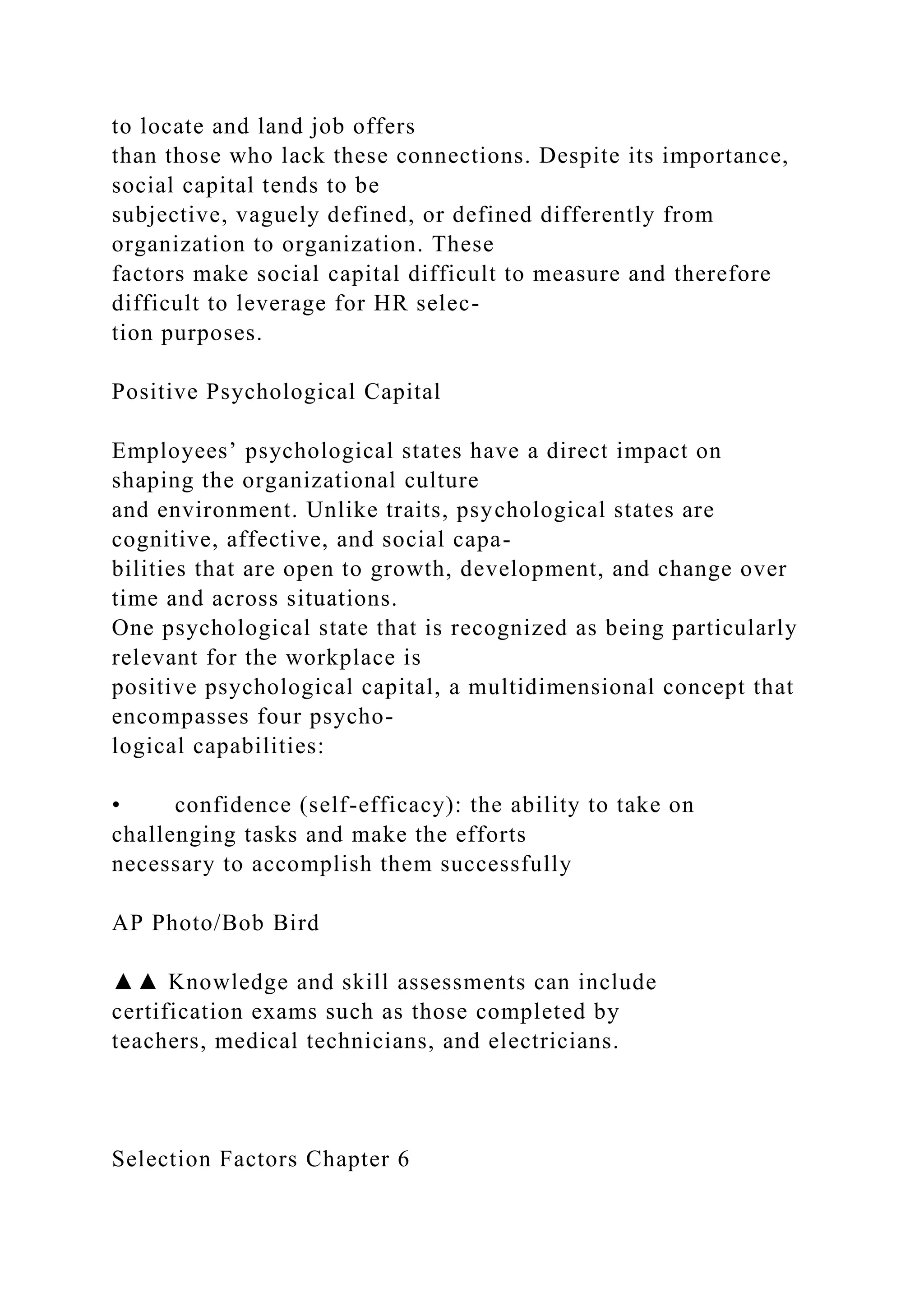 to locate and land job offers
than those who lack these connections. Despite its importance,
social capital tends to be
subjective, vaguely defined, or defined differently from
organization to organization. These
factors make social capital difficult to measure and therefore
difficult to leverage for HR selec-
tion purposes.
Positive Psychological Capital
Employees’ psychological states have a direct impact on
shaping the organizational culture
and environment. Unlike traits, psychological states are
cognitive, affective, and social capa-
bilities that are open to growth, development, and change over
time and across situations.
One psychological state that is recognized as being particularly
relevant for the workplace is
positive psychological capital, a multidimensional concept that
encompasses four psycho-
logical capabilities:
• confidence (self-efficacy): the ability to take on
challenging tasks and make the efforts
necessary to accomplish them successfully
AP Photo/Bob Bird
▲▲ Knowledge and skill assessments can include
certification exams such as those completed by
teachers, medical technicians, and electricians.
Selection Factors Chapter 6
 