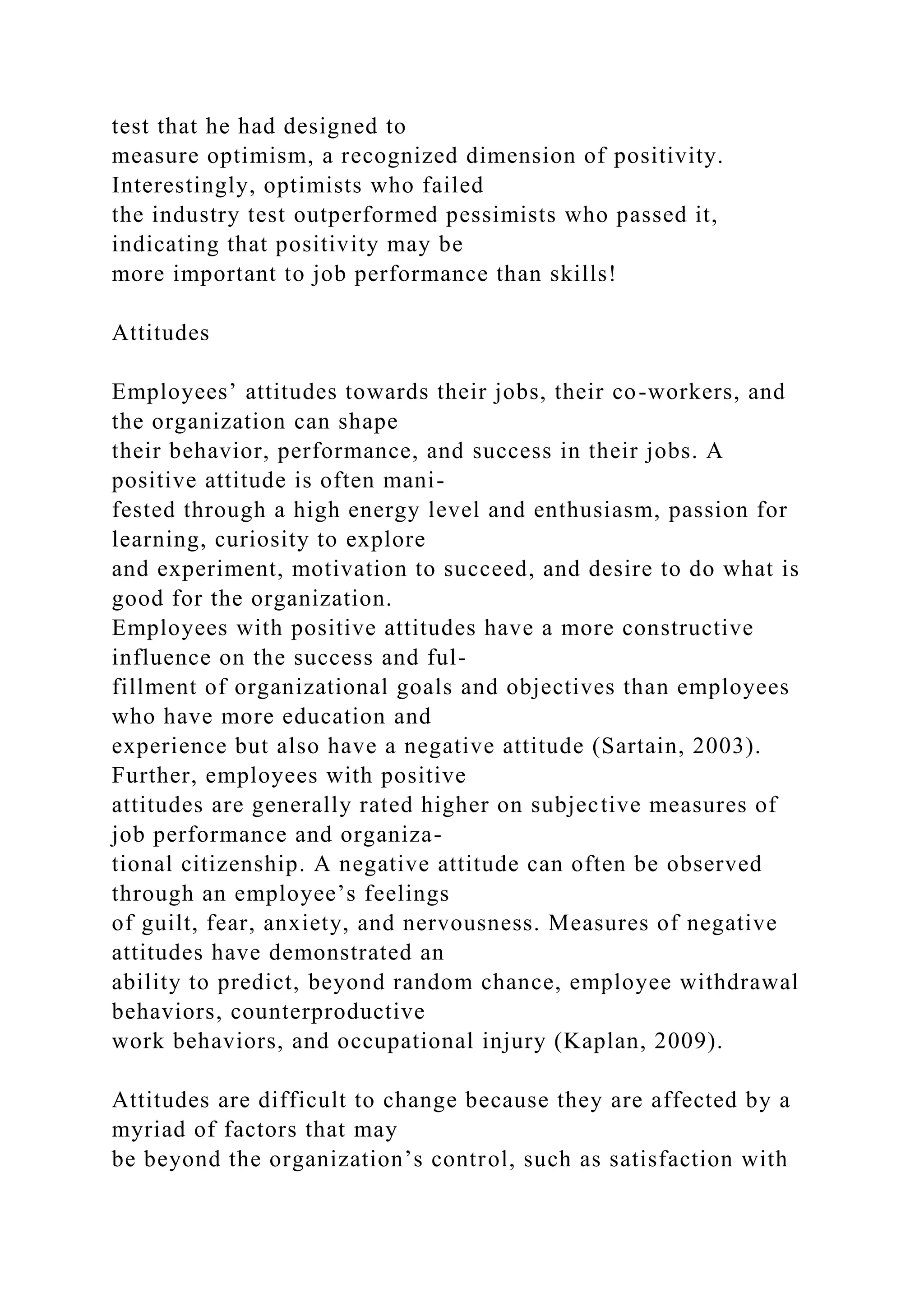 test that he had designed to
measure optimism, a recognized dimension of positivity.
Interestingly, optimists who failed
the industry test outperformed pessimists who passed it,
indicating that positivity may be
more important to job performance than skills!
Attitudes
Employees’ attitudes towards their jobs, their co-workers, and
the organization can shape
their behavior, performance, and success in their jobs. A
positive attitude is often mani-
fested through a high energy level and enthusiasm, passion for
learning, curiosity to explore
and experiment, motivation to succeed, and desire to do what is
good for the organization.
Employees with positive attitudes have a more constructive
influence on the success and ful-
fillment of organizational goals and objectives than employees
who have more education and
experience but also have a negative attitude (Sartain, 2003).
Further, employees with positive
attitudes are generally rated higher on subjective measures of
job performance and organiza-
tional citizenship. A negative attitude can often be observed
through an employee’s feelings
of guilt, fear, anxiety, and nervousness. Measures of negative
attitudes have demonstrated an
ability to predict, beyond random chance, employee withdrawal
behaviors, counterproductive
work behaviors, and occupational injury (Kaplan, 2009).
Attitudes are difficult to change because they are affected by a
myriad of factors that may
be beyond the organization’s control, such as satisfaction with
 