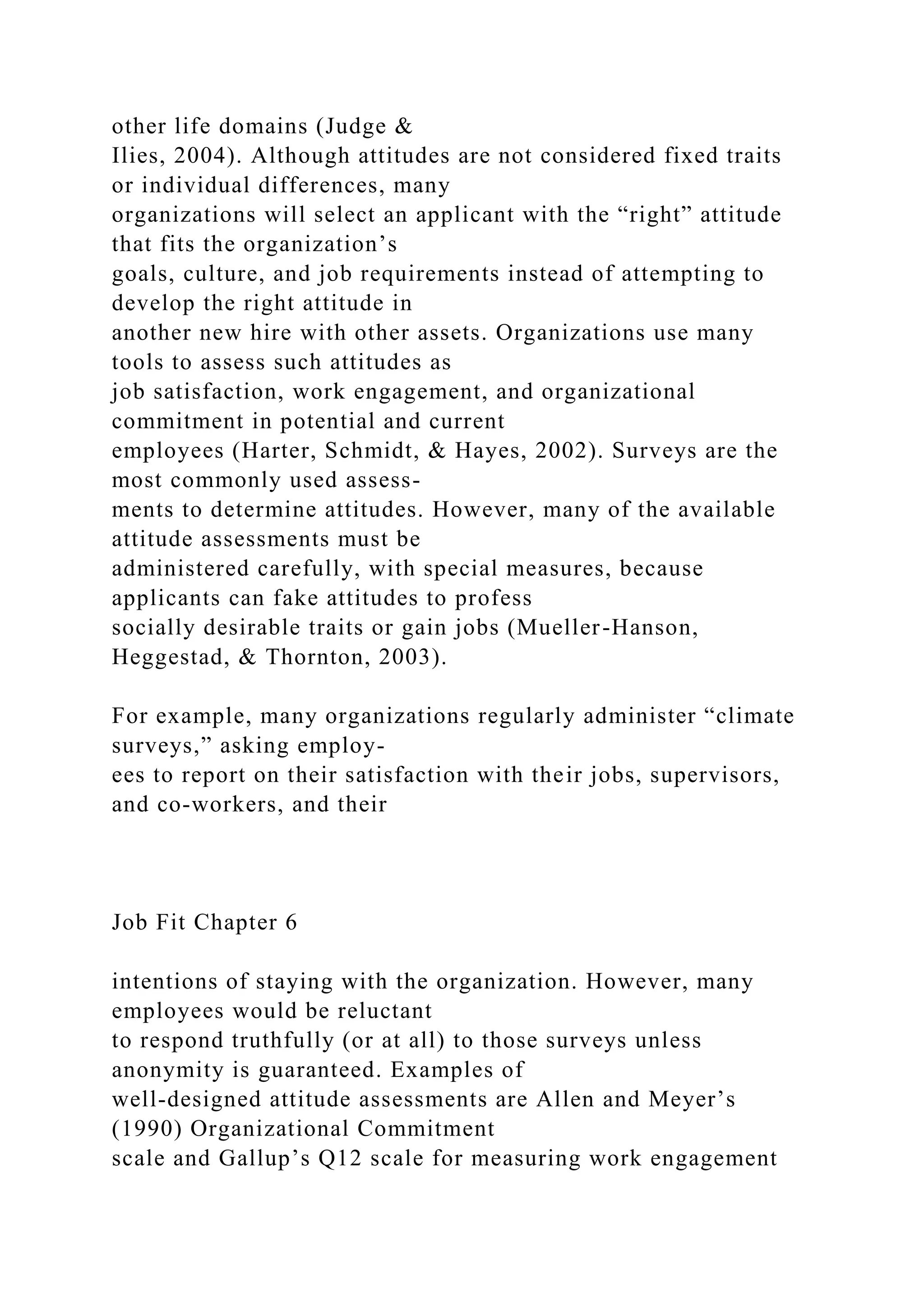other life domains (Judge &
Ilies, 2004). Although attitudes are not considered fixed traits
or individual differences, many
organizations will select an applicant with the “right” attitude
that fits the organization’s
goals, culture, and job requirements instead of attempting to
develop the right attitude in
another new hire with other assets. Organizations use many
tools to assess such attitudes as
job satisfaction, work engagement, and organizational
commitment in potential and current
employees (Harter, Schmidt, & Hayes, 2002). Surveys are the
most commonly used assess-
ments to determine attitudes. However, many of the available
attitude assessments must be
administered carefully, with special measures, because
applicants can fake attitudes to profess
socially desirable traits or gain jobs (Mueller-Hanson,
Heggestad, & Thornton, 2003).
For example, many organizations regularly administer “climate
surveys,” asking employ-
ees to report on their satisfaction with their jobs, supervisors,
and co-workers, and their
Job Fit Chapter 6
intentions of staying with the organization. However, many
employees would be reluctant
to respond truthfully (or at all) to those surveys unless
anonymity is guaranteed. Examples of
well-designed attitude assessments are Allen and Meyer’s
(1990) Organizational Commitment
scale and Gallup’s Q12 scale for measuring work engagement
 