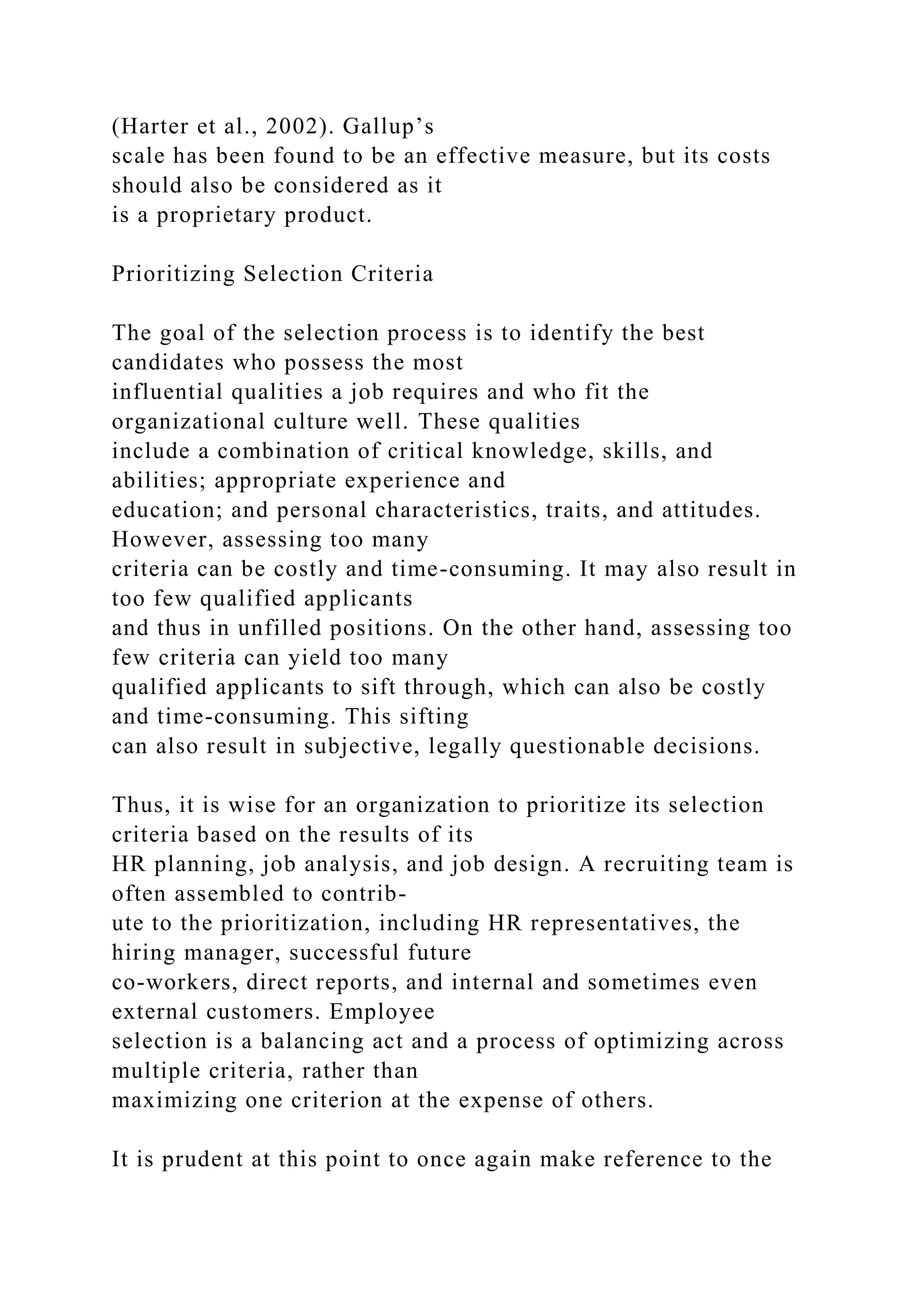 (Harter et al., 2002). Gallup’s
scale has been found to be an effective measure, but its costs
should also be considered as it
is a proprietary product.
Prioritizing Selection Criteria
The goal of the selection process is to identify the best
candidates who possess the most
influential qualities a job requires and who fit the
organizational culture well. These qualities
include a combination of critical knowledge, skills, and
abilities; appropriate experience and
education; and personal characteristics, traits, and attitudes.
However, assessing too many
criteria can be costly and time-consuming. It may also result in
too few qualified applicants
and thus in unfilled positions. On the other hand, assessing too
few criteria can yield too many
qualified applicants to sift through, which can also be costly
and time-consuming. This sifting
can also result in subjective, legally questionable decisions.
Thus, it is wise for an organization to prioritize its selection
criteria based on the results of its
HR planning, job analysis, and job design. A recruiting team is
often assembled to contrib-
ute to the prioritization, including HR representatives, the
hiring manager, successful future
co-workers, direct reports, and internal and sometimes even
external customers. Employee
selection is a balancing act and a process of optimizing across
multiple criteria, rather than
maximizing one criterion at the expense of others.
It is prudent at this point to once again make reference to the
 