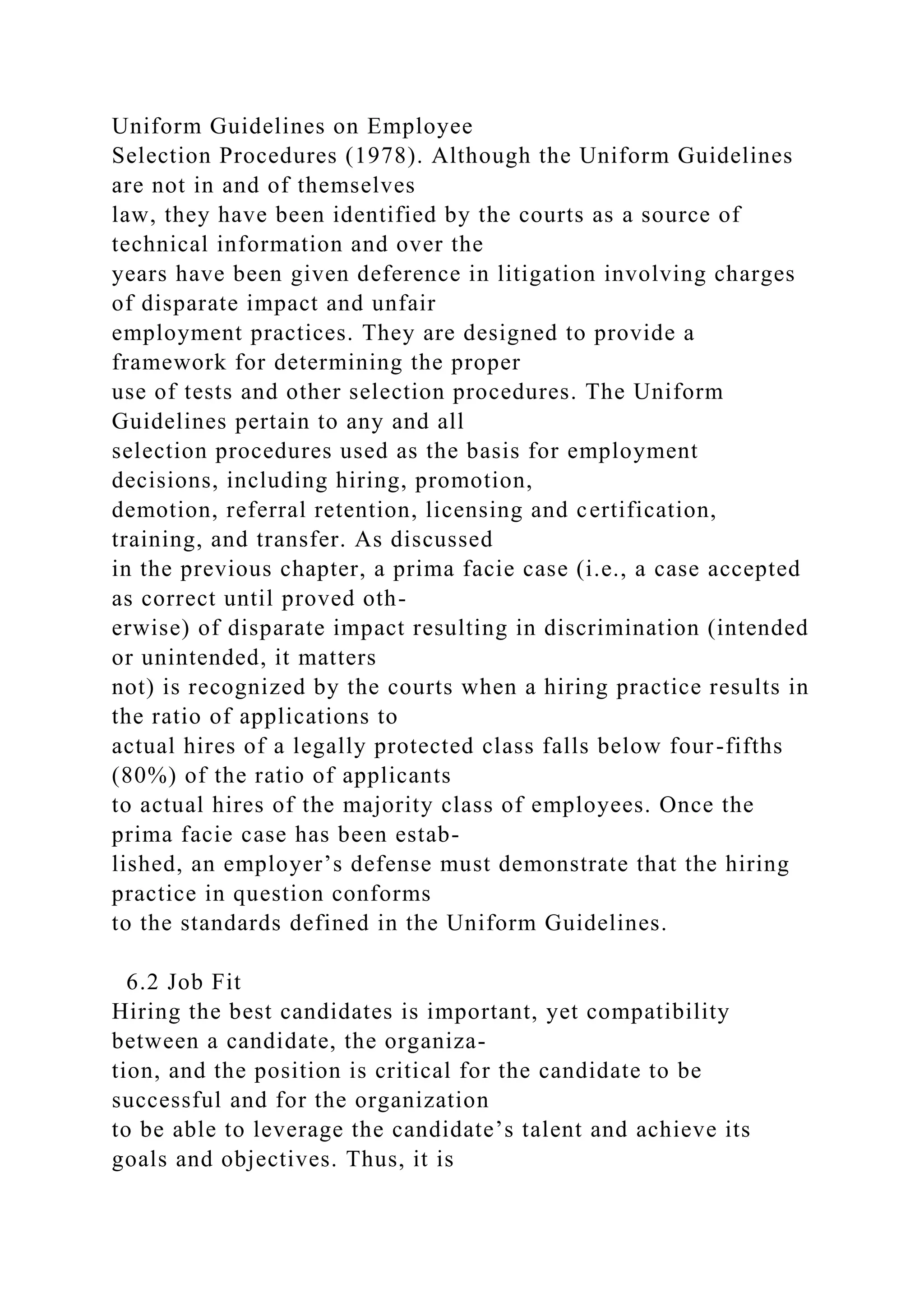 Uniform Guidelines on Employee
Selection Procedures (1978). Although the Uniform Guidelines
are not in and of themselves
law, they have been identified by the courts as a source of
technical information and over the
years have been given deference in litigation involving charges
of disparate impact and unfair
employment practices. They are designed to provide a
framework for determining the proper
use of tests and other selection procedures. The Uniform
Guidelines pertain to any and all
selection procedures used as the basis for employment
decisions, including hiring, promotion,
demotion, referral retention, licensing and certification,
training, and transfer. As discussed
in the previous chapter, a prima facie case (i.e., a case accepted
as correct until proved oth-
erwise) of disparate impact resulting in discrimination (intended
or unintended, it matters
not) is recognized by the courts when a hiring practice results in
the ratio of applications to
actual hires of a legally protected class falls below four-fifths
(80%) of the ratio of applicants
to actual hires of the majority class of employees. Once the
prima facie case has been estab-
lished, an employer’s defense must demonstrate that the hiring
practice in question conforms
to the standards defined in the Uniform Guidelines.
6.2 Job Fit
Hiring the best candidates is important, yet compatibility
between a candidate, the organiza-
tion, and the position is critical for the candidate to be
successful and for the organization
to be able to leverage the candidate’s talent and achieve its
goals and objectives. Thus, it is
 