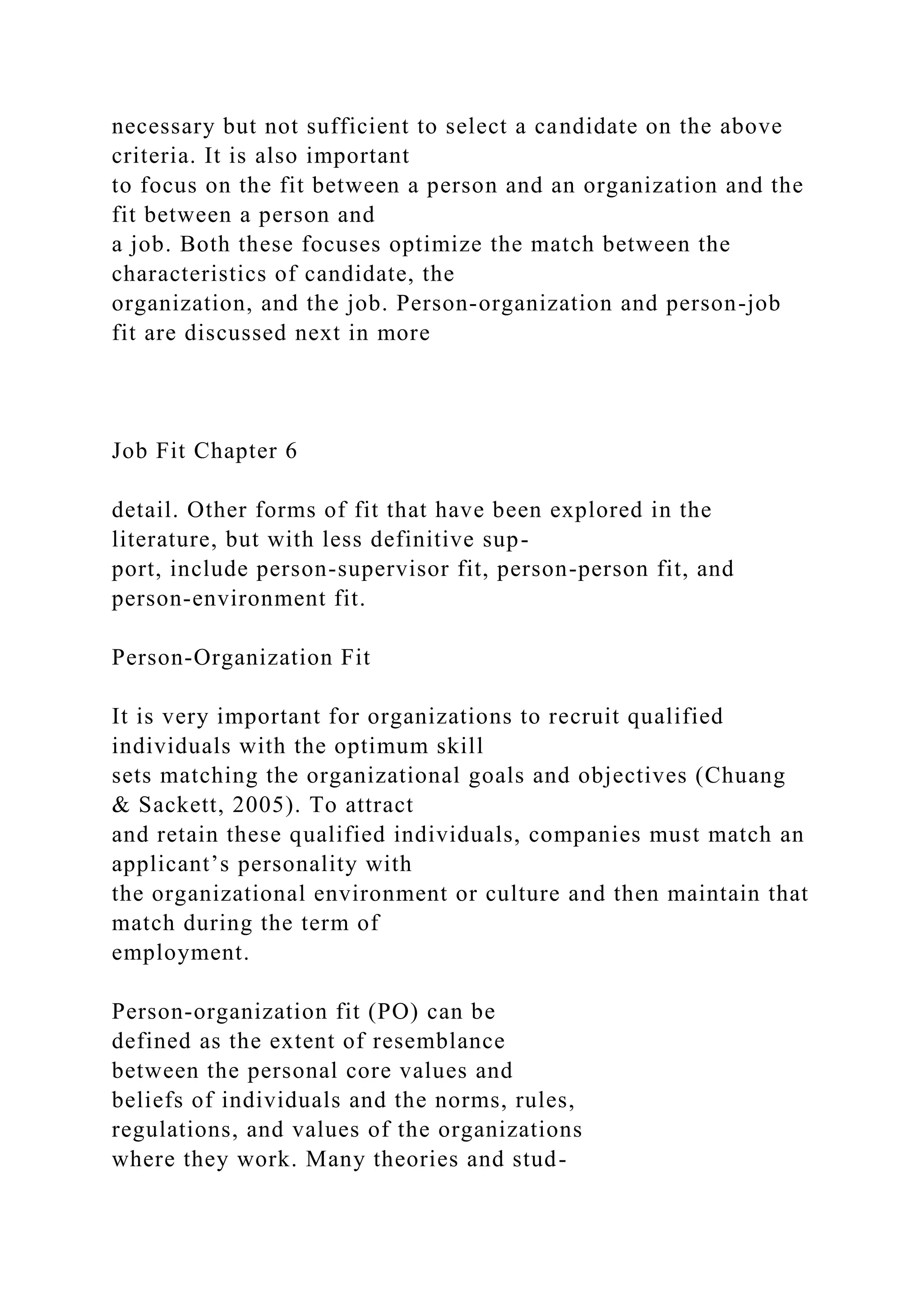 necessary but not sufficient to select a candidate on the above
criteria. It is also important
to focus on the fit between a person and an organization and the
fit between a person and
a job. Both these focuses optimize the match between the
characteristics of candidate, the
organization, and the job. Person-organization and person-job
fit are discussed next in more
Job Fit Chapter 6
detail. Other forms of fit that have been explored in the
literature, but with less definitive sup-
port, include person-supervisor fit, person-person fit, and
person-environment fit.
Person-Organization Fit
It is very important for organizations to recruit qualified
individuals with the optimum skill
sets matching the organizational goals and objectives (Chuang
& Sackett, 2005). To attract
and retain these qualified individuals, companies must match an
applicant’s personality with
the organizational environment or culture and then maintain that
match during the term of
employment.
Person-organization fit (PO) can be
defined as the extent of resemblance
between the personal core values and
beliefs of individuals and the norms, rules,
regulations, and values of the organizations
where they work. Many theories and stud-
 