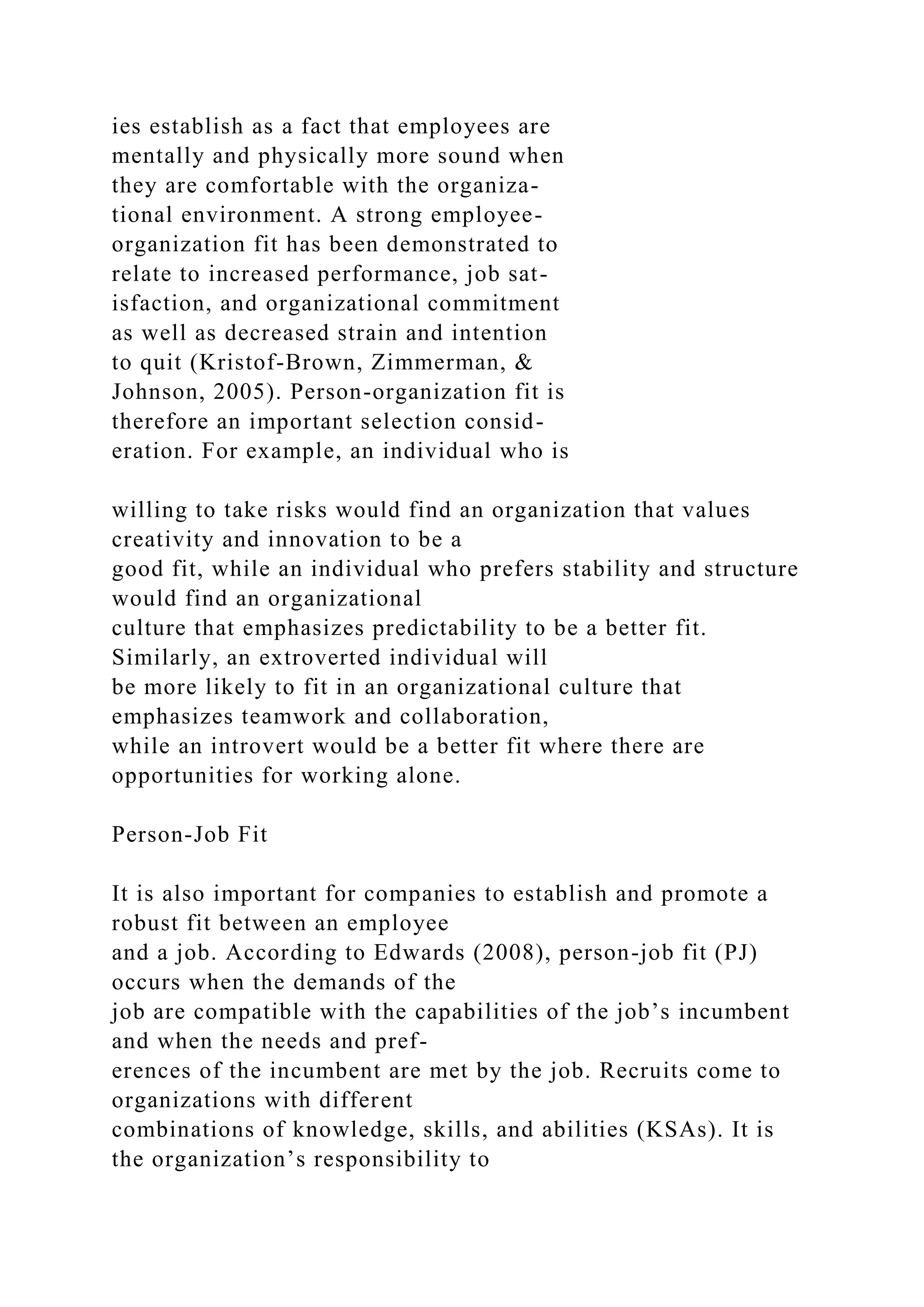 ies establish as a fact that employees are
mentally and physically more sound when
they are comfortable with the organiza-
tional environment. A strong employee-
organization fit has been demonstrated to
relate to increased performance, job sat-
isfaction, and organizational commitment
as well as decreased strain and intention
to quit (Kristof-Brown, Zimmerman, &
Johnson, 2005). Person-organization fit is
therefore an important selection consid-
eration. For example, an individual who is
willing to take risks would find an organization that values
creativity and innovation to be a
good fit, while an individual who prefers stability and structure
would find an organizational
culture that emphasizes predictability to be a better fit.
Similarly, an extroverted individual will
be more likely to fit in an organizational culture that
emphasizes teamwork and collaboration,
while an introvert would be a better fit where there are
opportunities for working alone.
Person-Job Fit
It is also important for companies to establish and promote a
robust fit between an employee
and a job. According to Edwards (2008), person-job fit (PJ)
occurs when the demands of the
job are compatible with the capabilities of the job’s incumbent
and when the needs and pref-
erences of the incumbent are met by the job. Recruits come to
organizations with different
combinations of knowledge, skills, and abilities (KSAs). It is
the organization’s responsibility to
 