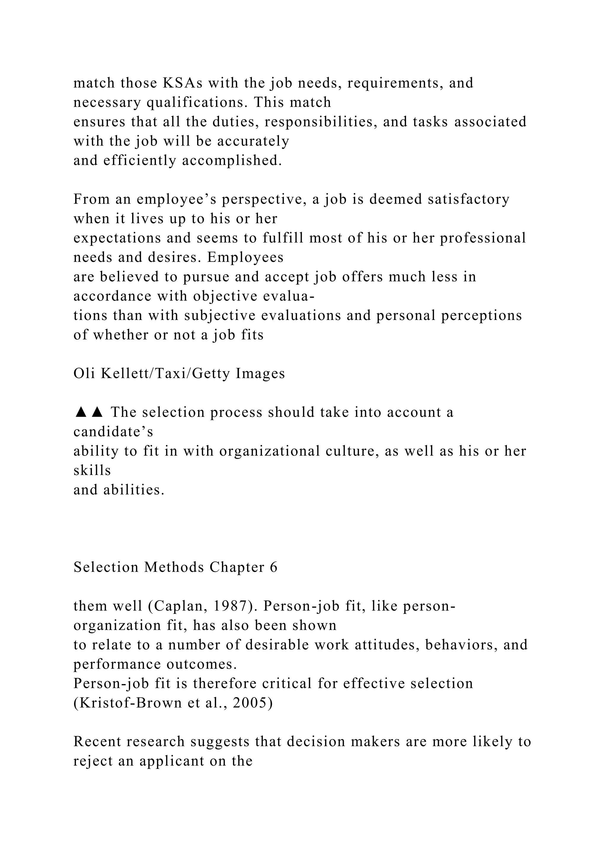 match those KSAs with the job needs, requirements, and
necessary qualifications. This match
ensures that all the duties, responsibilities, and tasks associated
with the job will be accurately
and efficiently accomplished.
From an employee’s perspective, a job is deemed satisfactory
when it lives up to his or her
expectations and seems to fulfill most of his or her professional
needs and desires. Employees
are believed to pursue and accept job offers much less in
accordance with objective evalua-
tions than with subjective evaluations and personal perceptions
of whether or not a job fits
Oli Kellett/Taxi/Getty Images
▲▲ The selection process should take into account a
candidate’s
ability to fit in with organizational culture, as well as his or her
skills
and abilities.
Selection Methods Chapter 6
them well (Caplan, 1987). Person-job fit, like person-
organization fit, has also been shown
to relate to a number of desirable work attitudes, behaviors, and
performance outcomes.
Person-job fit is therefore critical for effective selection
(Kristof-Brown et al., 2005)
Recent research suggests that decision makers are more likely to
reject an applicant on the
 