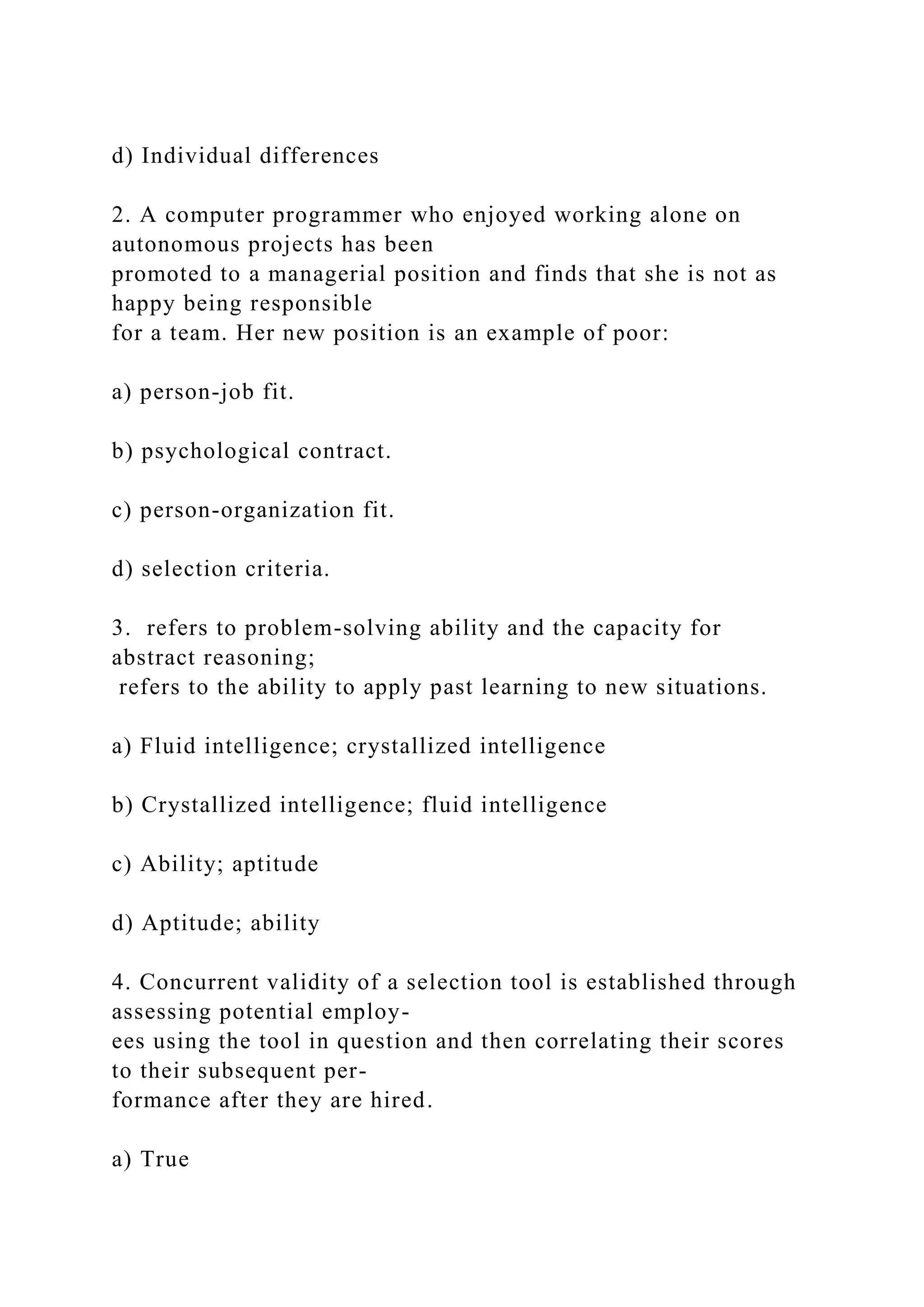 d) Individual differences
2. A computer programmer who enjoyed working alone on
autonomous projects has been
promoted to a managerial position and finds that she is not as
happy being responsible
for a team. Her new position is an example of poor:
a) person-job fit.
b) psychological contract.
c) person-organization fit.
d) selection criteria.
3. refers to problem-solving ability and the capacity for
abstract reasoning;
refers to the ability to apply past learning to new situations.
a) Fluid intelligence; crystallized intelligence
b) Crystallized intelligence; fluid intelligence
c) Ability; aptitude
d) Aptitude; ability
4. Concurrent validity of a selection tool is established through
assessing potential employ-
ees using the tool in question and then correlating their scores
to their subsequent per-
formance after they are hired.
a) True
 