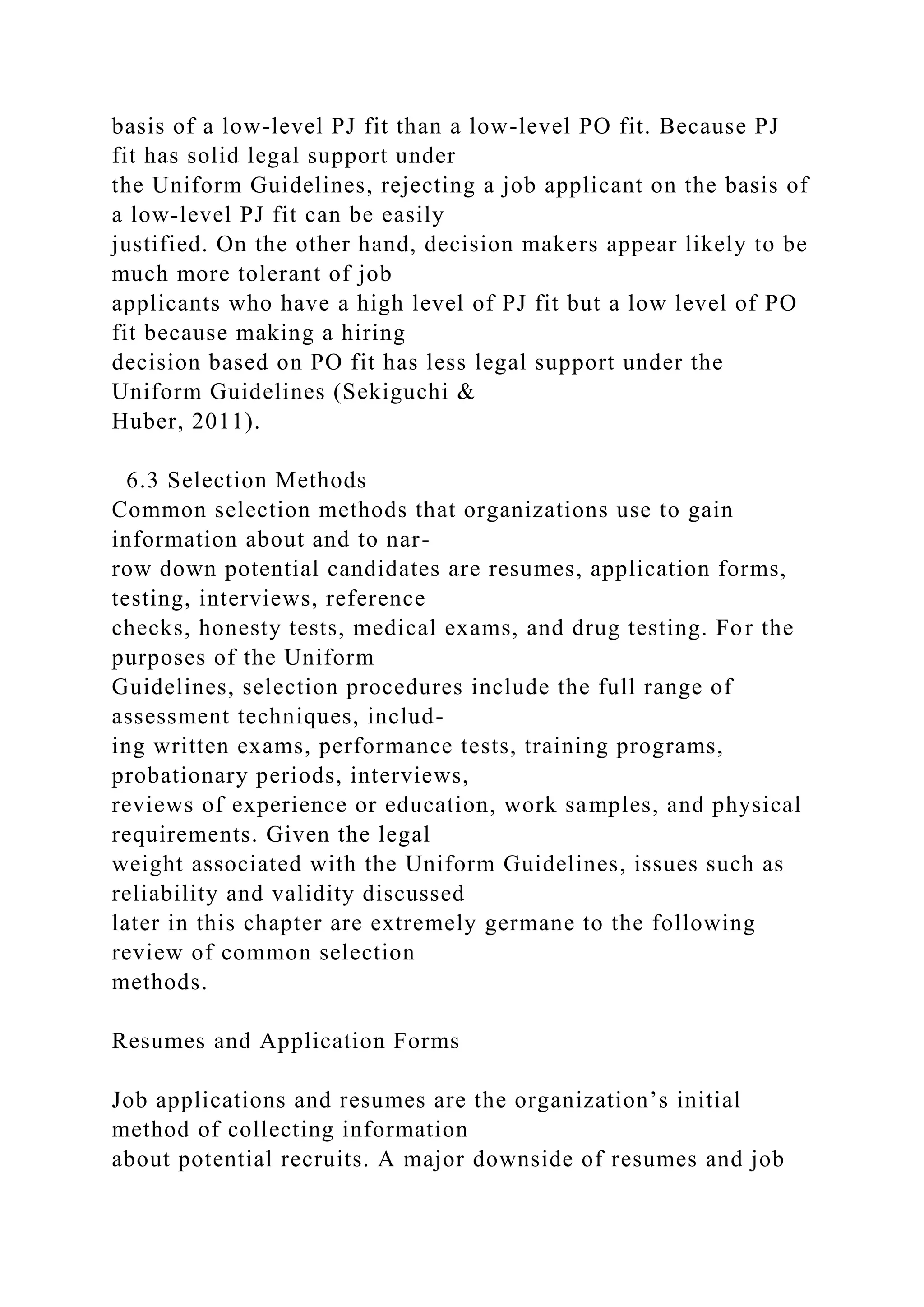 basis of a low-level PJ fit than a low-level PO fit. Because PJ
fit has solid legal support under
the Uniform Guidelines, rejecting a job applicant on the basis of
a low-level PJ fit can be easily
justified. On the other hand, decision makers appear likely to be
much more tolerant of job
applicants who have a high level of PJ fit but a low level of PO
fit because making a hiring
decision based on PO fit has less legal support under the
Uniform Guidelines (Sekiguchi &
Huber, 2011).
6.3 Selection Methods
Common selection methods that organizations use to gain
information about and to nar-
row down potential candidates are resumes, application forms,
testing, interviews, reference
checks, honesty tests, medical exams, and drug testing. For the
purposes of the Uniform
Guidelines, selection procedures include the full range of
assessment techniques, includ-
ing written exams, performance tests, training programs,
probationary periods, interviews,
reviews of experience or education, work samples, and physical
requirements. Given the legal
weight associated with the Uniform Guidelines, issues such as
reliability and validity discussed
later in this chapter are extremely germane to the following
review of common selection
methods.
Resumes and Application Forms
Job applications and resumes are the organization’s initial
method of collecting information
about potential recruits. A major downside of resumes and job
 