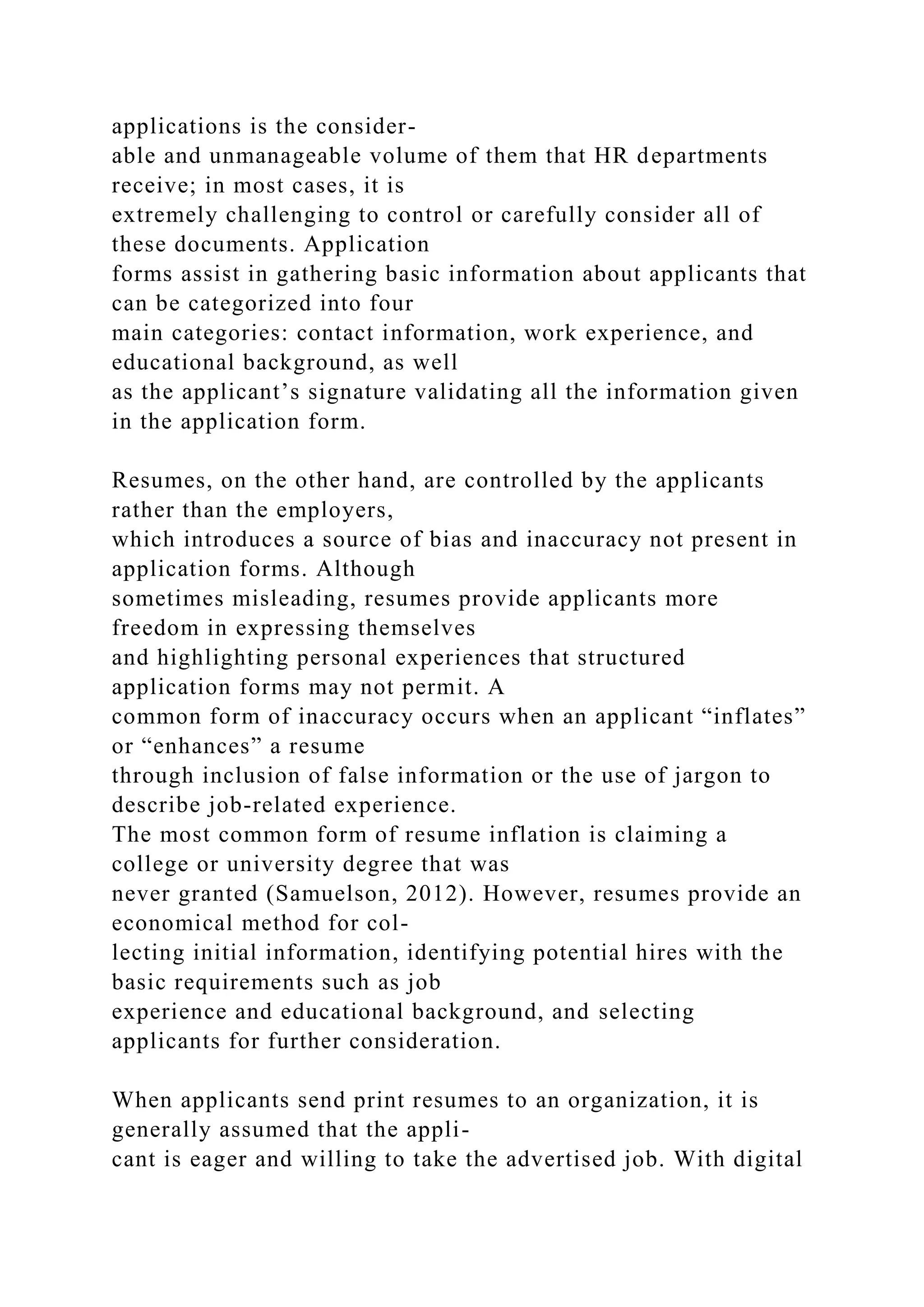 applications is the consider-
able and unmanageable volume of them that HR departments
receive; in most cases, it is
extremely challenging to control or carefully consider all of
these documents. Application
forms assist in gathering basic information about applicants that
can be categorized into four
main categories: contact information, work experience, and
educational background, as well
as the applicant’s signature validating all the information given
in the application form.
Resumes, on the other hand, are controlled by the applicants
rather than the employers,
which introduces a source of bias and inaccuracy not present in
application forms. Although
sometimes misleading, resumes provide applicants more
freedom in expressing themselves
and highlighting personal experiences that structured
application forms may not permit. A
common form of inaccuracy occurs when an applicant “inflates”
or “enhances” a resume
through inclusion of false information or the use of jargon to
describe job-related experience.
The most common form of resume inflation is claiming a
college or university degree that was
never granted (Samuelson, 2012). However, resumes provide an
economical method for col-
lecting initial information, identifying potential hires with the
basic requirements such as job
experience and educational background, and selecting
applicants for further consideration.
When applicants send print resumes to an organization, it is
generally assumed that the appli-
cant is eager and willing to take the advertised job. With digital
 