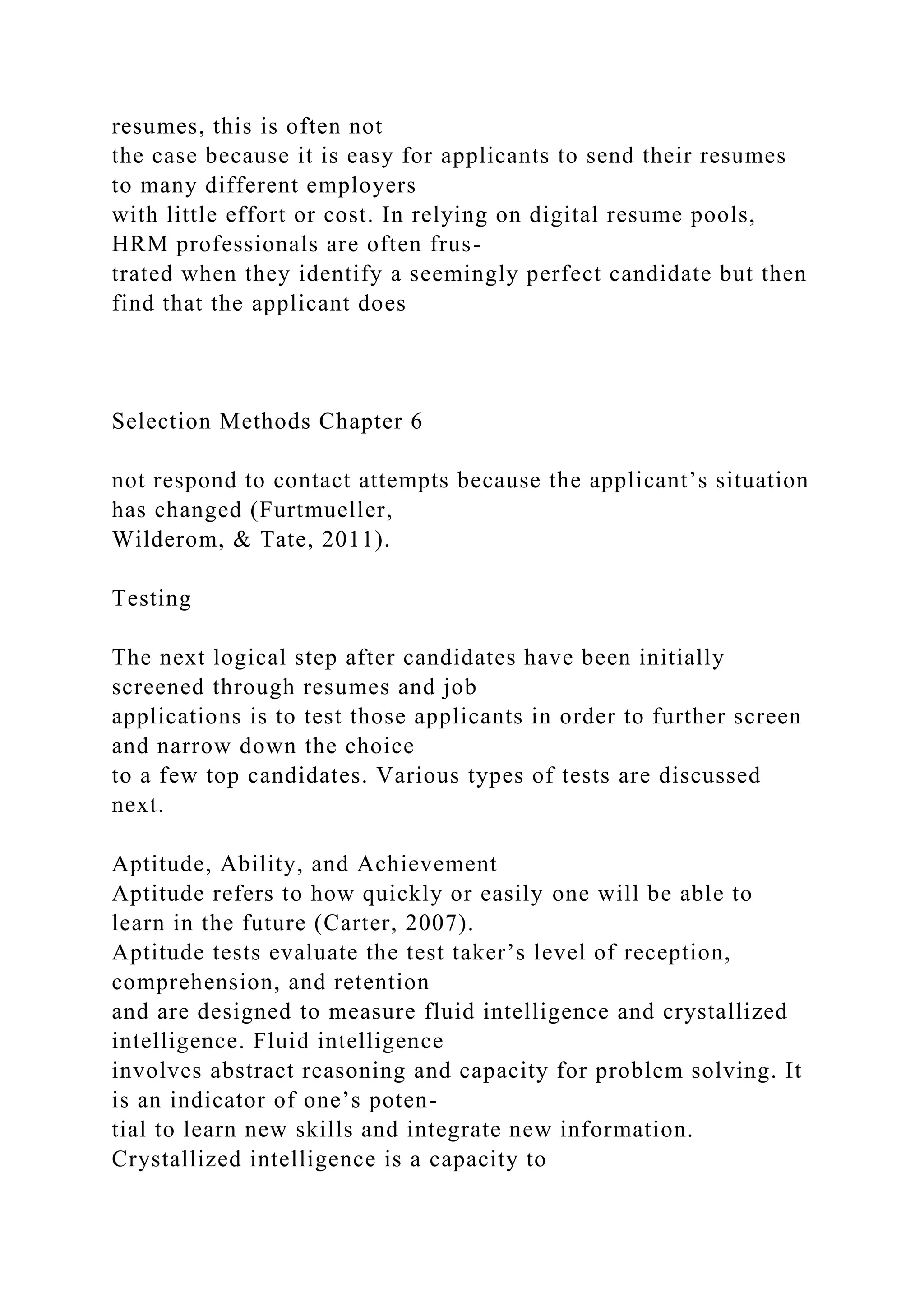 resumes, this is often not
the case because it is easy for applicants to send their resumes
to many different employers
with little effort or cost. In relying on digital resume pools,
HRM professionals are often frus-
trated when they identify a seemingly perfect candidate but then
find that the applicant does
Selection Methods Chapter 6
not respond to contact attempts because the applicant’s situation
has changed (Furtmueller,
Wilderom, & Tate, 2011).
Testing
The next logical step after candidates have been initially
screened through resumes and job
applications is to test those applicants in order to further screen
and narrow down the choice
to a few top candidates. Various types of tests are discussed
next.
Aptitude, Ability, and Achievement
Aptitude refers to how quickly or easily one will be able to
learn in the future (Carter, 2007).
Aptitude tests evaluate the test taker’s level of reception,
comprehension, and retention
and are designed to measure fluid intelligence and crystallized
intelligence. Fluid intelligence
involves abstract reasoning and capacity for problem solving. It
is an indicator of one’s poten-
tial to learn new skills and integrate new information.
Crystallized intelligence is a capacity to
 