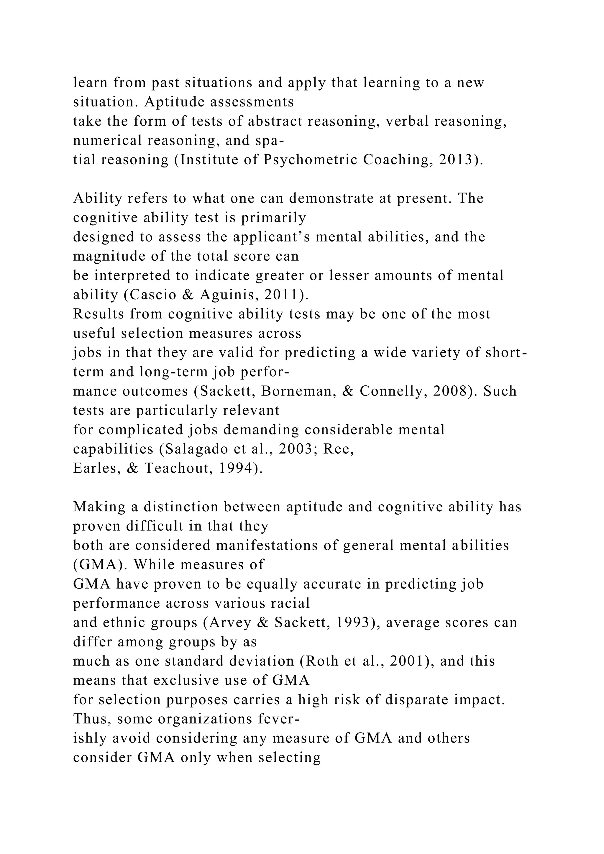 learn from past situations and apply that learning to a new
situation. Aptitude assessments
take the form of tests of abstract reasoning, verbal reasoning,
numerical reasoning, and spa-
tial reasoning (Institute of Psychometric Coaching, 2013).
Ability refers to what one can demonstrate at present. The
cognitive ability test is primarily
designed to assess the applicant’s mental abilities, and the
magnitude of the total score can
be interpreted to indicate greater or lesser amounts of mental
ability (Cascio & Aguinis, 2011).
Results from cognitive ability tests may be one of the most
useful selection measures across
jobs in that they are valid for predicting a wide variety of short-
term and long-term job perfor-
mance outcomes (Sackett, Borneman, & Connelly, 2008). Such
tests are particularly relevant
for complicated jobs demanding considerable mental
capabilities (Salagado et al., 2003; Ree,
Earles, & Teachout, 1994).
Making a distinction between aptitude and cognitive ability has
proven difficult in that they
both are considered manifestations of general mental abilities
(GMA). While measures of
GMA have proven to be equally accurate in predicting job
performance across various racial
and ethnic groups (Arvey & Sackett, 1993), average scores can
differ among groups by as
much as one standard deviation (Roth et al., 2001), and this
means that exclusive use of GMA
for selection purposes carries a high risk of disparate impact.
Thus, some organizations fever-
ishly avoid considering any measure of GMA and others
consider GMA only when selecting
 