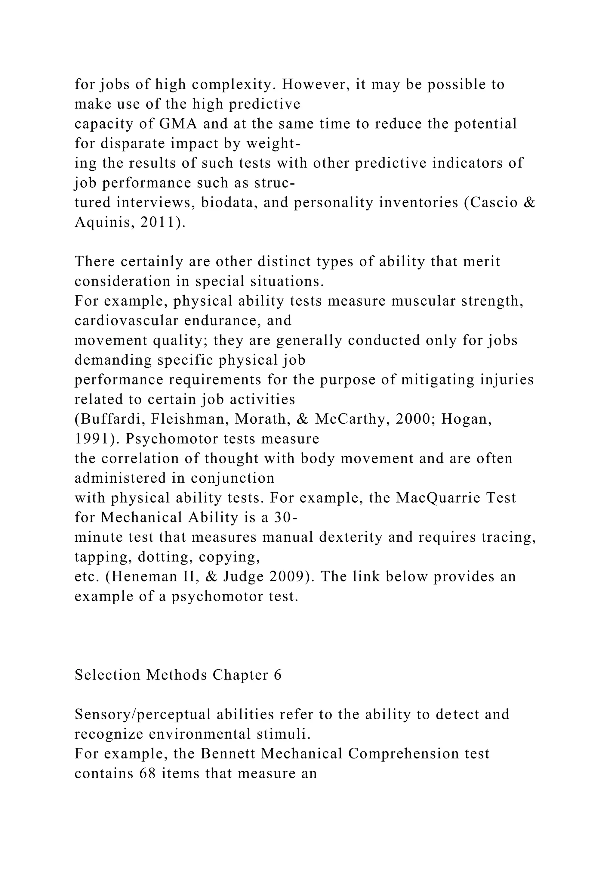 for jobs of high complexity. However, it may be possible to
make use of the high predictive
capacity of GMA and at the same time to reduce the potential
for disparate impact by weight-
ing the results of such tests with other predictive indicators of
job performance such as struc-
tured interviews, biodata, and personality inventories (Cascio &
Aquinis, 2011).
There certainly are other distinct types of ability that merit
consideration in special situations.
For example, physical ability tests measure muscular strength,
cardiovascular endurance, and
movement quality; they are generally conducted only for jobs
demanding specific physical job
performance requirements for the purpose of mitigating injuries
related to certain job activities
(Buffardi, Fleishman, Morath, & McCarthy, 2000; Hogan,
1991). Psychomotor tests measure
the correlation of thought with body movement and are often
administered in conjunction
with physical ability tests. For example, the MacQuarrie Test
for Mechanical Ability is a 30-
minute test that measures manual dexterity and requires tracing,
tapping, dotting, copying,
etc. (Heneman II, & Judge 2009). The link below provides an
example of a psychomotor test.
Selection Methods Chapter 6
Sensory/perceptual abilities refer to the ability to detect and
recognize environmental stimuli.
For example, the Bennett Mechanical Comprehension test
contains 68 items that measure an
 