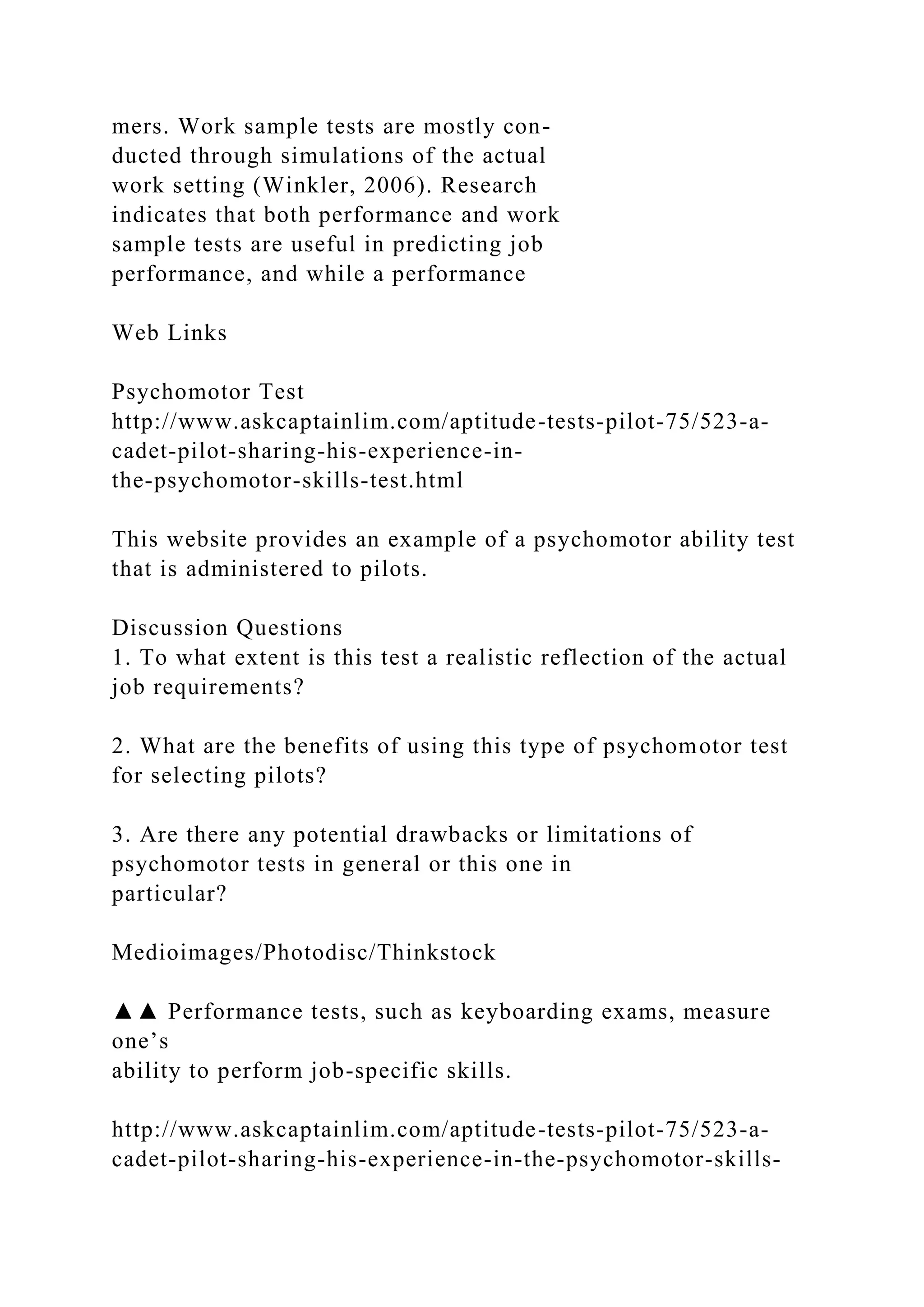 mers. Work sample tests are mostly con-
ducted through simulations of the actual
work setting (Winkler, 2006). Research
indicates that both performance and work
sample tests are useful in predicting job
performance, and while a performance
Web Links
Psychomotor Test
http://www.askcaptainlim.com/aptitude-tests-pilot-75/523-a-
cadet-pilot-sharing-his-experience-in-
the-psychomotor-skills-test.html
This website provides an example of a psychomotor ability test
that is administered to pilots.
Discussion Questions
1. To what extent is this test a realistic reflection of the actual
job requirements?
2. What are the benefits of using this type of psychomotor test
for selecting pilots?
3. Are there any potential drawbacks or limitations of
psychomotor tests in general or this one in
particular?
Medioimages/Photodisc/Thinkstock
▲▲ Performance tests, such as keyboarding exams, measure
one’s
ability to perform job-specific skills.
http://www.askcaptainlim.com/aptitude-tests-pilot-75/523-a-
cadet-pilot-sharing-his-experience-in-the-psychomotor-skills-
 