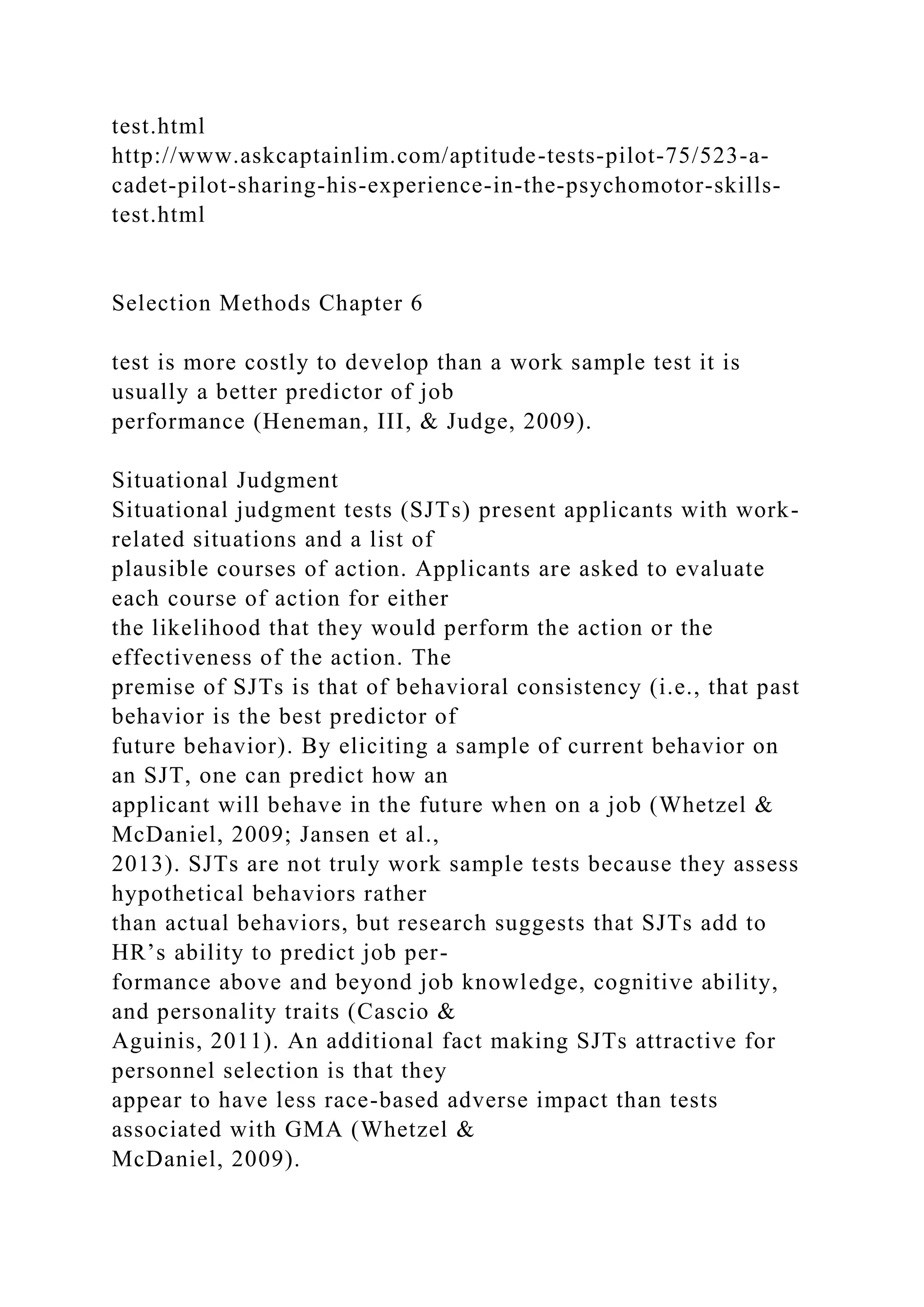 test.html
http://www.askcaptainlim.com/aptitude-tests-pilot-75/523-a-
cadet-pilot-sharing-his-experience-in-the-psychomotor-skills-
test.html
Selection Methods Chapter 6
test is more costly to develop than a work sample test it is
usually a better predictor of job
performance (Heneman, III, & Judge, 2009).
Situational Judgment
Situational judgment tests (SJTs) present applicants with work-
related situations and a list of
plausible courses of action. Applicants are asked to evaluate
each course of action for either
the likelihood that they would perform the action or the
effectiveness of the action. The
premise of SJTs is that of behavioral consistency (i.e., that past
behavior is the best predictor of
future behavior). By eliciting a sample of current behavior on
an SJT, one can predict how an
applicant will behave in the future when on a job (Whetzel &
McDaniel, 2009; Jansen et al.,
2013). SJTs are not truly work sample tests because they assess
hypothetical behaviors rather
than actual behaviors, but research suggests that SJTs add to
HR’s ability to predict job per-
formance above and beyond job knowledge, cognitive ability,
and personality traits (Cascio &
Aguinis, 2011). An additional fact making SJTs attractive for
personnel selection is that they
appear to have less race-based adverse impact than tests
associated with GMA (Whetzel &
McDaniel, 2009).
 