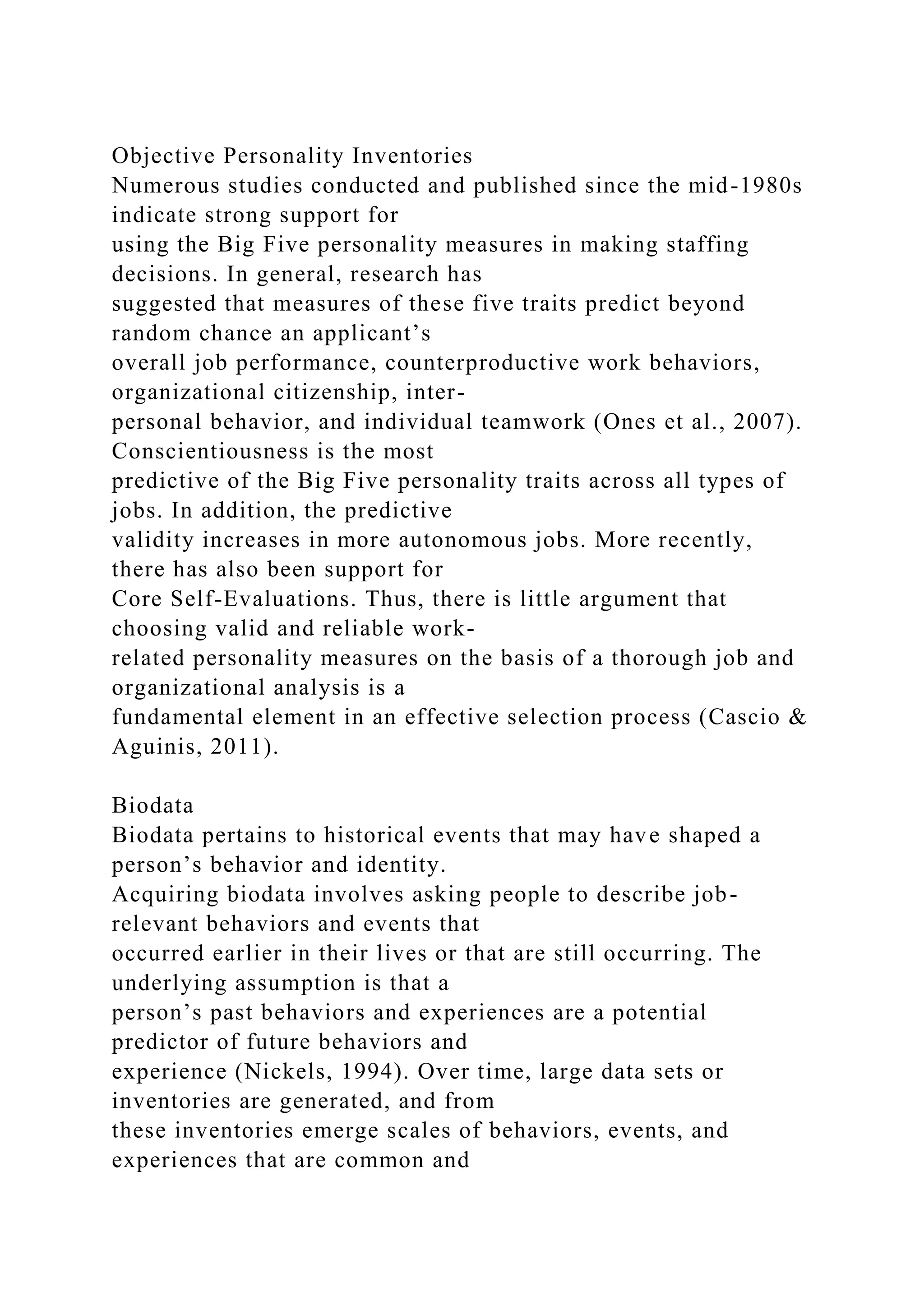 Objective Personality Inventories
Numerous studies conducted and published since the mid-1980s
indicate strong support for
using the Big Five personality measures in making staffing
decisions. In general, research has
suggested that measures of these five traits predict beyond
random chance an applicant’s
overall job performance, counterproductive work behaviors,
organizational citizenship, inter-
personal behavior, and individual teamwork (Ones et al., 2007).
Conscientiousness is the most
predictive of the Big Five personality traits across all types of
jobs. In addition, the predictive
validity increases in more autonomous jobs. More recently,
there has also been support for
Core Self-Evaluations. Thus, there is little argument that
choosing valid and reliable work-
related personality measures on the basis of a thorough job and
organizational analysis is a
fundamental element in an effective selection process (Cascio &
Aguinis, 2011).
Biodata
Biodata pertains to historical events that may have shaped a
person’s behavior and identity.
Acquiring biodata involves asking people to describe job-
relevant behaviors and events that
occurred earlier in their lives or that are still occurring. The
underlying assumption is that a
person’s past behaviors and experiences are a potential
predictor of future behaviors and
experience (Nickels, 1994). Over time, large data sets or
inventories are generated, and from
these inventories emerge scales of behaviors, events, and
experiences that are common and
 