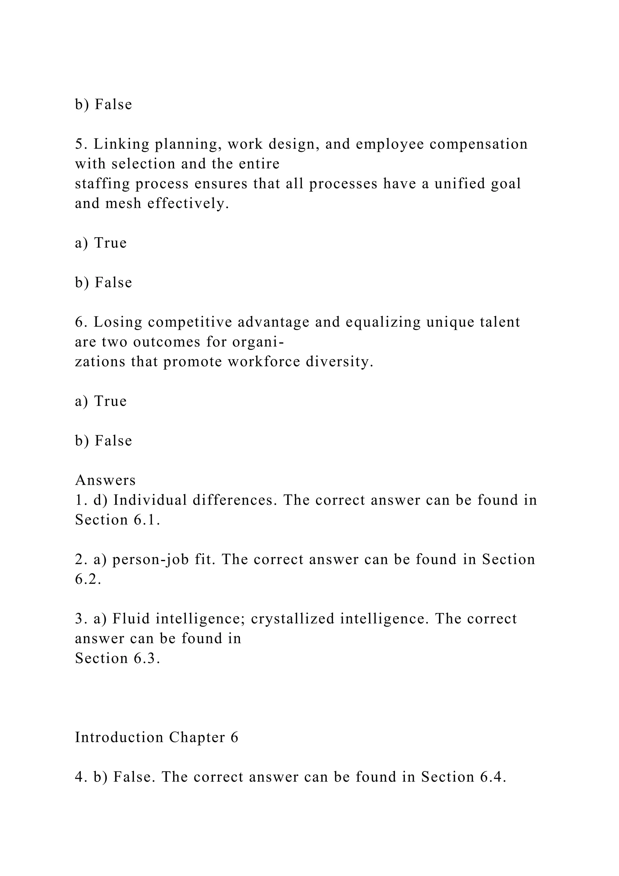 b) False
5. Linking planning, work design, and employee compensation
with selection and the entire
staffing process ensures that all processes have a unified goal
and mesh effectively.
a) True
b) False
6. Losing competitive advantage and equalizing unique talent
are two outcomes for organi-
zations that promote workforce diversity.
a) True
b) False
Answers
1. d) Individual differences. The correct answer can be found in
Section 6.1.
2. a) person-job fit. The correct answer can be found in Section
6.2.
3. a) Fluid intelligence; crystallized intelligence. The correct
answer can be found in
Section 6.3.
Introduction Chapter 6
4. b) False. The correct answer can be found in Section 6.4.
 
