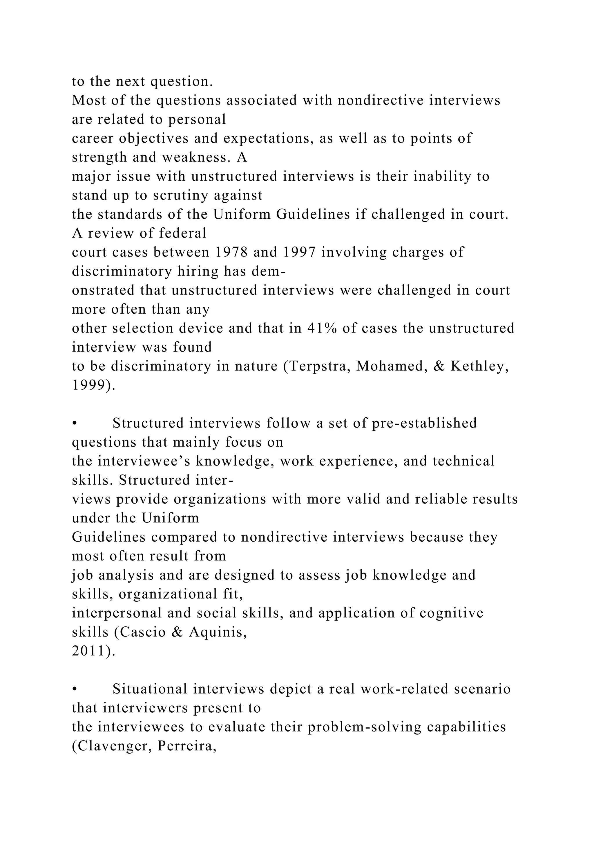 to the next question.
Most of the questions associated with nondirective interviews
are related to personal
career objectives and expectations, as well as to points of
strength and weakness. A
major issue with unstructured interviews is their inability to
stand up to scrutiny against
the standards of the Uniform Guidelines if challenged in court.
A review of federal
court cases between 1978 and 1997 involving charges of
discriminatory hiring has dem-
onstrated that unstructured interviews were challenged in court
more often than any
other selection device and that in 41% of cases the unstructured
interview was found
to be discriminatory in nature (Terpstra, Mohamed, & Kethley,
1999).
• Structured interviews follow a set of pre-established
questions that mainly focus on
the interviewee’s knowledge, work experience, and technical
skills. Structured inter-
views provide organizations with more valid and reliable results
under the Uniform
Guidelines compared to nondirective interviews because they
most often result from
job analysis and are designed to assess job knowledge and
skills, organizational fit,
interpersonal and social skills, and application of cognitive
skills (Cascio & Aquinis,
2011).
• Situational interviews depict a real work-related scenario
that interviewers present to
the interviewees to evaluate their problem-solving capabilities
(Clavenger, Perreira,
 