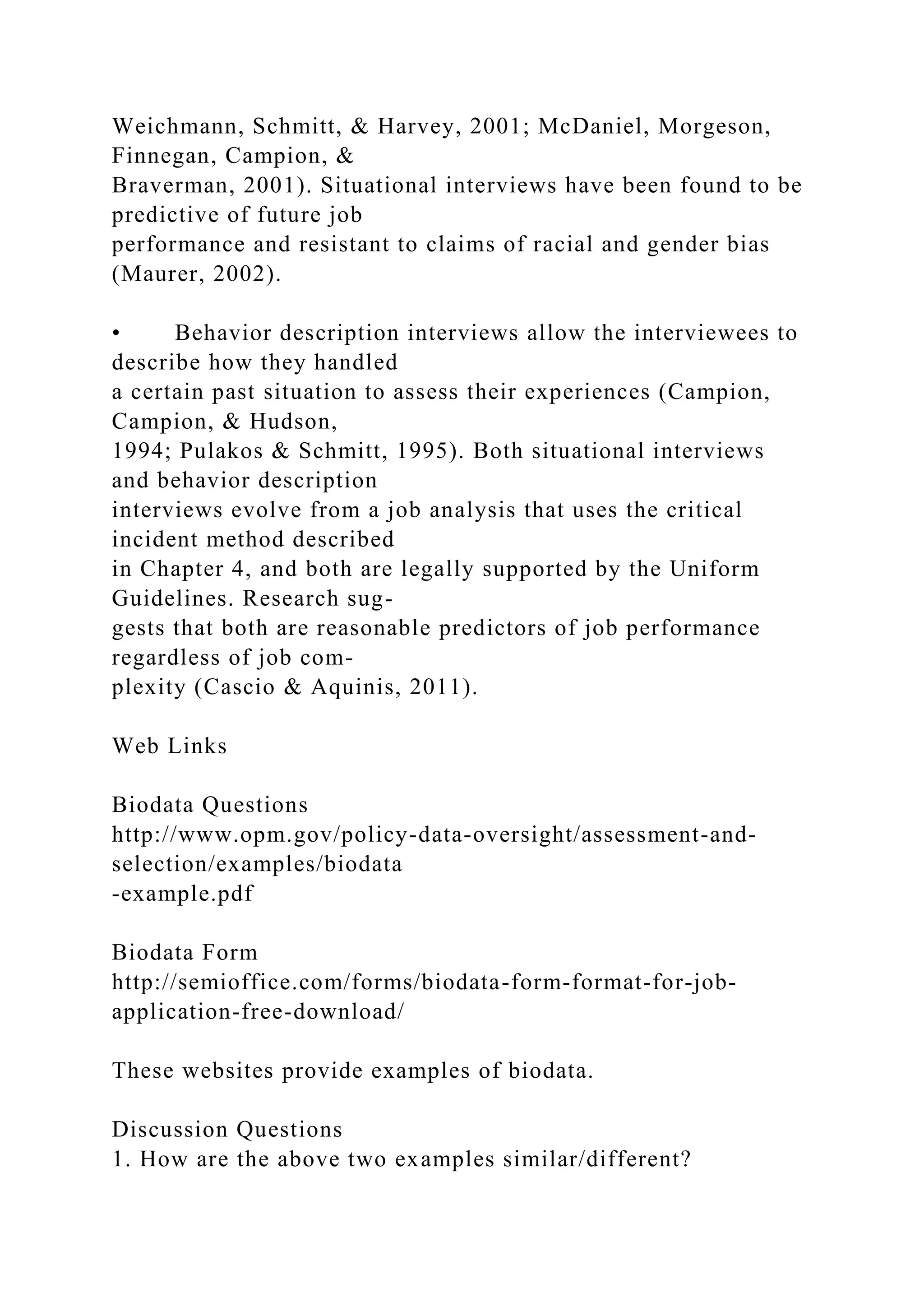 Weichmann, Schmitt, & Harvey, 2001; McDaniel, Morgeson,
Finnegan, Campion, &
Braverman, 2001). Situational interviews have been found to be
predictive of future job
performance and resistant to claims of racial and gender bias
(Maurer, 2002).
• Behavior description interviews allow the interviewees to
describe how they handled
a certain past situation to assess their experiences (Campion,
Campion, & Hudson,
1994; Pulakos & Schmitt, 1995). Both situational interviews
and behavior description
interviews evolve from a job analysis that uses the critical
incident method described
in Chapter 4, and both are legally supported by the Uniform
Guidelines. Research sug-
gests that both are reasonable predictors of job performance
regardless of job com-
plexity (Cascio & Aquinis, 2011).
Web Links
Biodata Questions
http://www.opm.gov/policy-data-oversight/assessment-and-
selection/examples/biodata
-example.pdf
Biodata Form
http://semioffice.com/forms/biodata-form-format-for-job-
application-free-download/
These websites provide examples of biodata.
Discussion Questions
1. How are the above two examples similar/different?
 