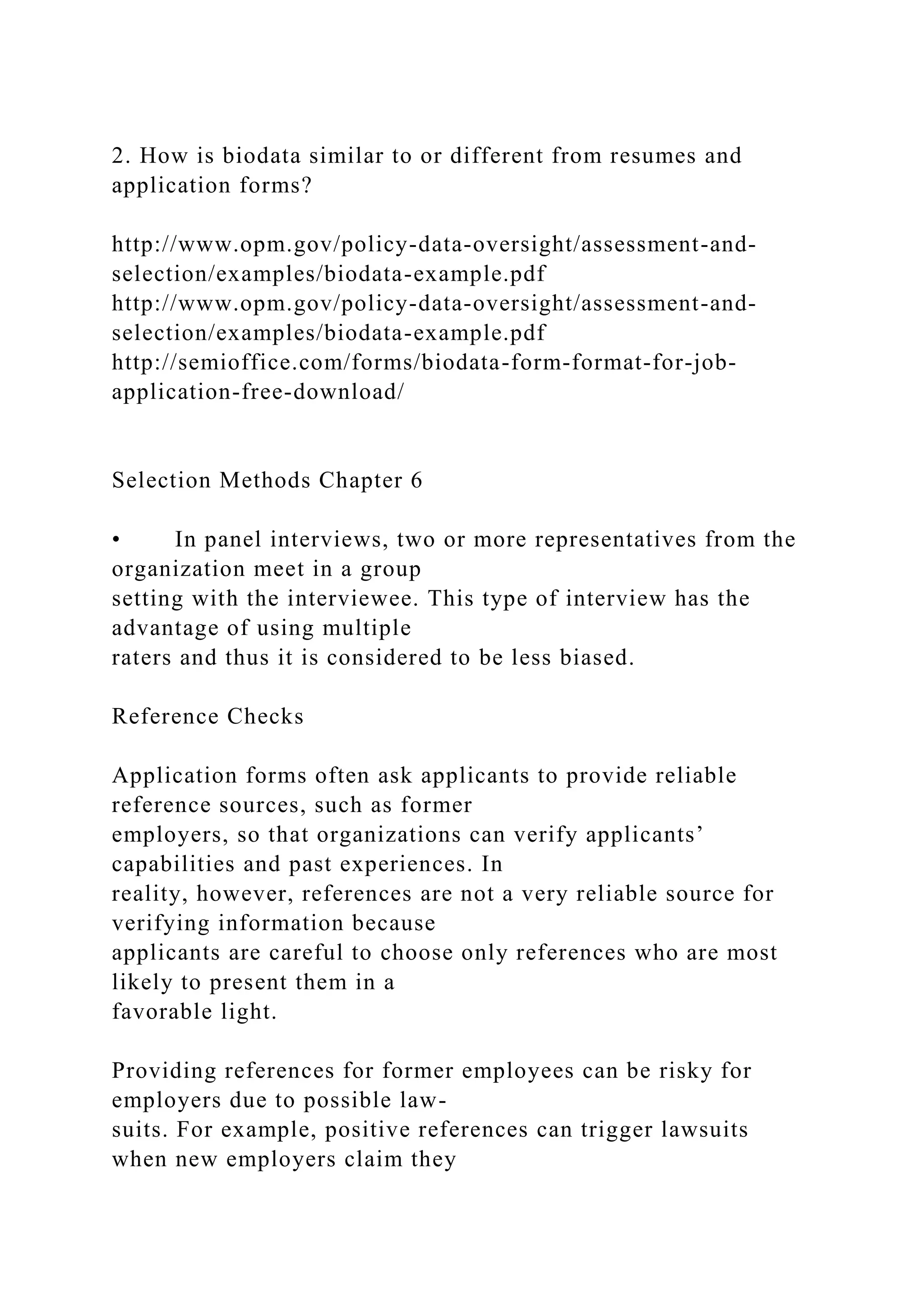 2. How is biodata similar to or different from resumes and
application forms?
http://www.opm.gov/policy-data-oversight/assessment-and-
selection/examples/biodata-example.pdf
http://www.opm.gov/policy-data-oversight/assessment-and-
selection/examples/biodata-example.pdf
http://semioffice.com/forms/biodata-form-format-for-job-
application-free-download/
Selection Methods Chapter 6
• In panel interviews, two or more representatives from the
organization meet in a group
setting with the interviewee. This type of interview has the
advantage of using multiple
raters and thus it is considered to be less biased.
Reference Checks
Application forms often ask applicants to provide reliable
reference sources, such as former
employers, so that organizations can verify applicants’
capabilities and past experiences. In
reality, however, references are not a very reliable source for
verifying information because
applicants are careful to choose only references who are most
likely to present them in a
favorable light.
Providing references for former employees can be risky for
employers due to possible law-
suits. For example, positive references can trigger lawsuits
when new employers claim they
 