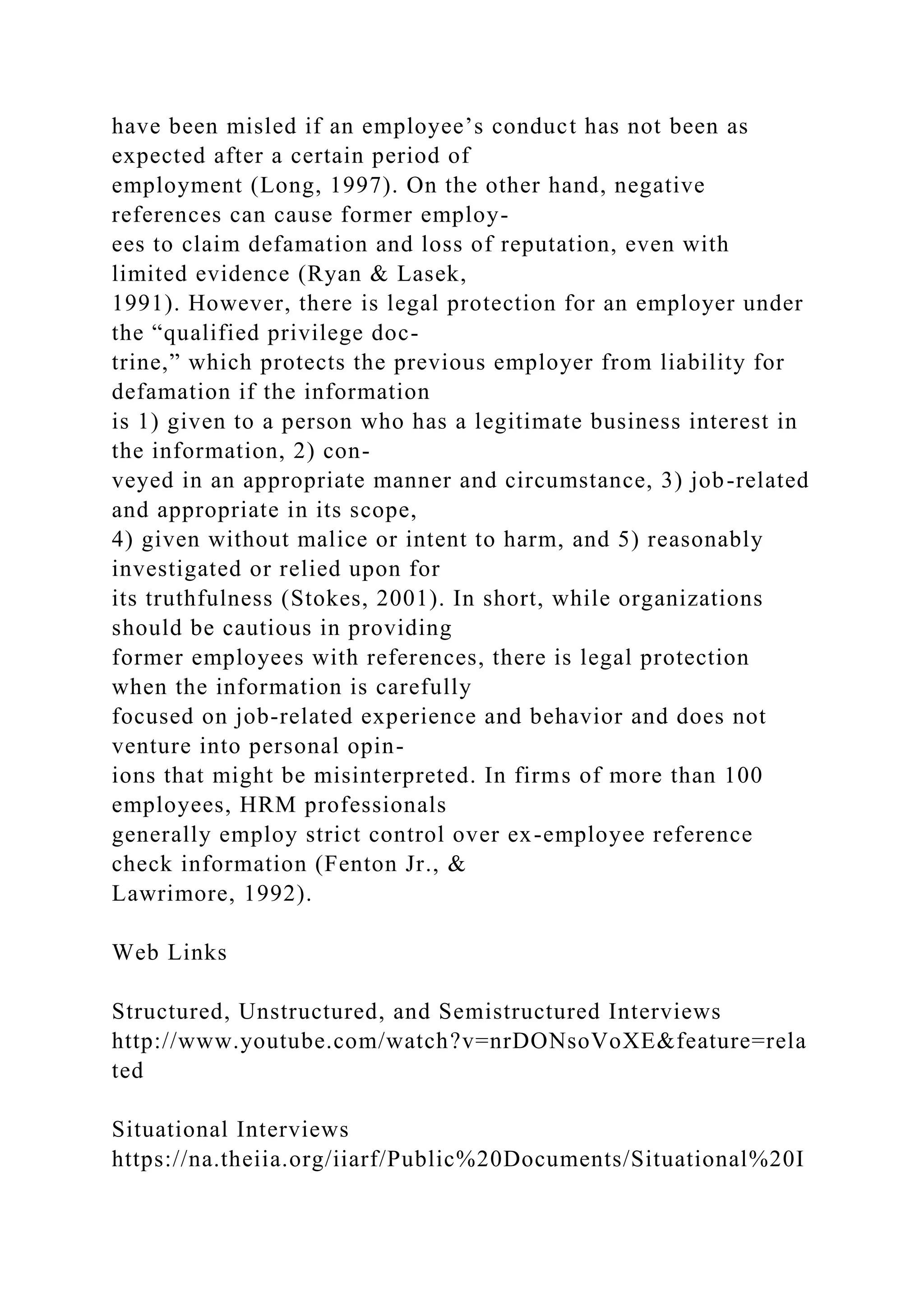 have been misled if an employee’s conduct has not been as
expected after a certain period of
employment (Long, 1997). On the other hand, negative
references can cause former employ-
ees to claim defamation and loss of reputation, even with
limited evidence (Ryan & Lasek,
1991). However, there is legal protection for an employer under
the “qualified privilege doc-
trine,” which protects the previous employer from liability for
defamation if the information
is 1) given to a person who has a legitimate business interest in
the information, 2) con-
veyed in an appropriate manner and circumstance, 3) job-related
and appropriate in its scope,
4) given without malice or intent to harm, and 5) reasonably
investigated or relied upon for
its truthfulness (Stokes, 2001). In short, while organizations
should be cautious in providing
former employees with references, there is legal protection
when the information is carefully
focused on job-related experience and behavior and does not
venture into personal opin-
ions that might be misinterpreted. In firms of more than 100
employees, HRM professionals
generally employ strict control over ex-employee reference
check information (Fenton Jr., &
Lawrimore, 1992).
Web Links
Structured, Unstructured, and Semistructured Interviews
http://www.youtube.com/watch?v=nrDONsoVoXE&feature=rela
ted
Situational Interviews
https://na.theiia.org/iiarf/Public%20Documents/Situational%20I
 