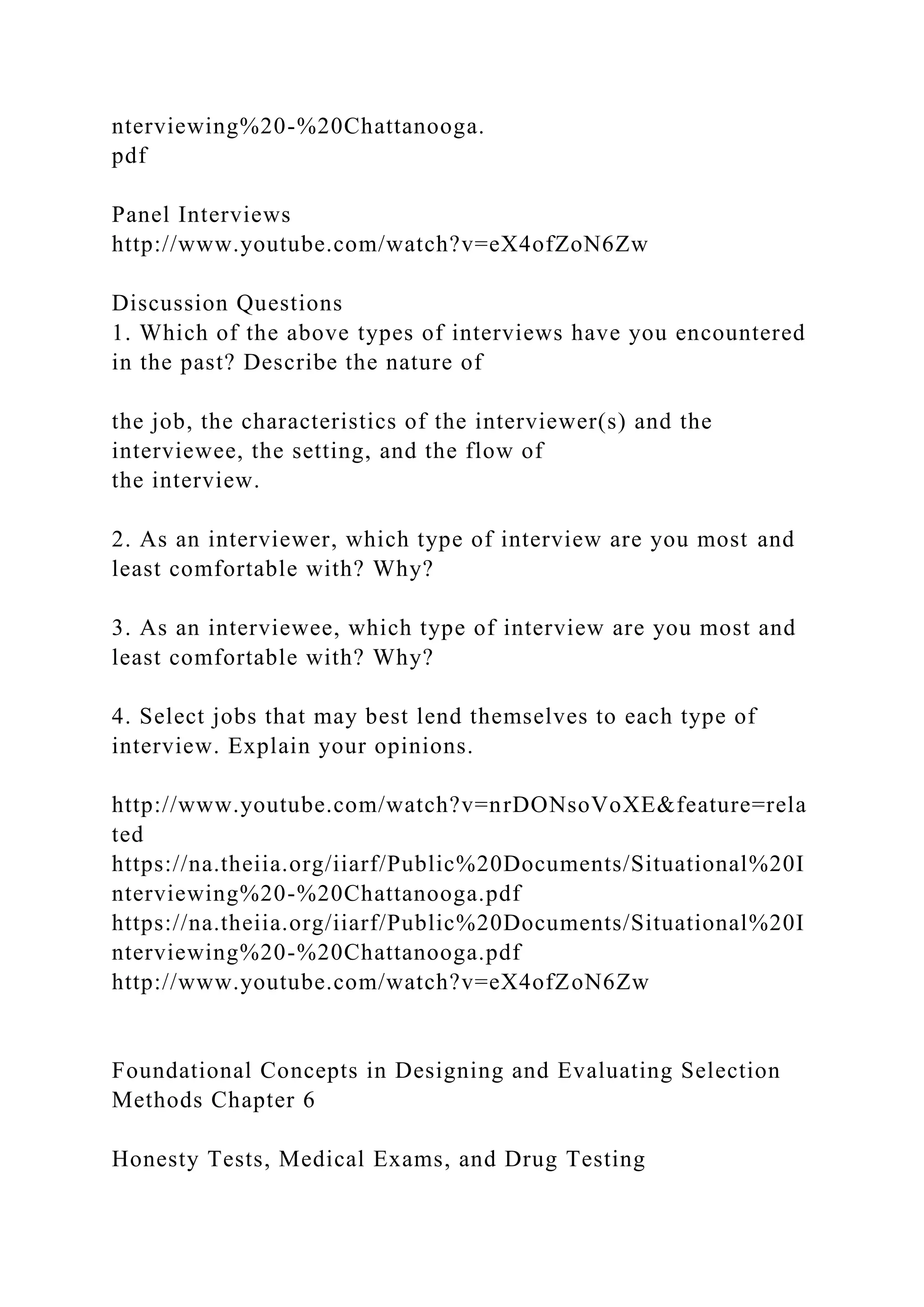 nterviewing%20-%20Chattanooga.
pdf
Panel Interviews
http://www.youtube.com/watch?v=eX4ofZoN6Zw
Discussion Questions
1. Which of the above types of interviews have you encountered
in the past? Describe the nature of
the job, the characteristics of the interviewer(s) and the
interviewee, the setting, and the flow of
the interview.
2. As an interviewer, which type of interview are you most and
least comfortable with? Why?
3. As an interviewee, which type of interview are you most and
least comfortable with? Why?
4. Select jobs that may best lend themselves to each type of
interview. Explain your opinions.
http://www.youtube.com/watch?v=nrDONsoVoXE&feature=rela
ted
https://na.theiia.org/iiarf/Public%20Documents/Situational%20I
nterviewing%20-%20Chattanooga.pdf
https://na.theiia.org/iiarf/Public%20Documents/Situational%20I
nterviewing%20-%20Chattanooga.pdf
http://www.youtube.com/watch?v=eX4ofZoN6Zw
Foundational Concepts in Designing and Evaluating Selection
Methods Chapter 6
Honesty Tests, Medical Exams, and Drug Testing
 