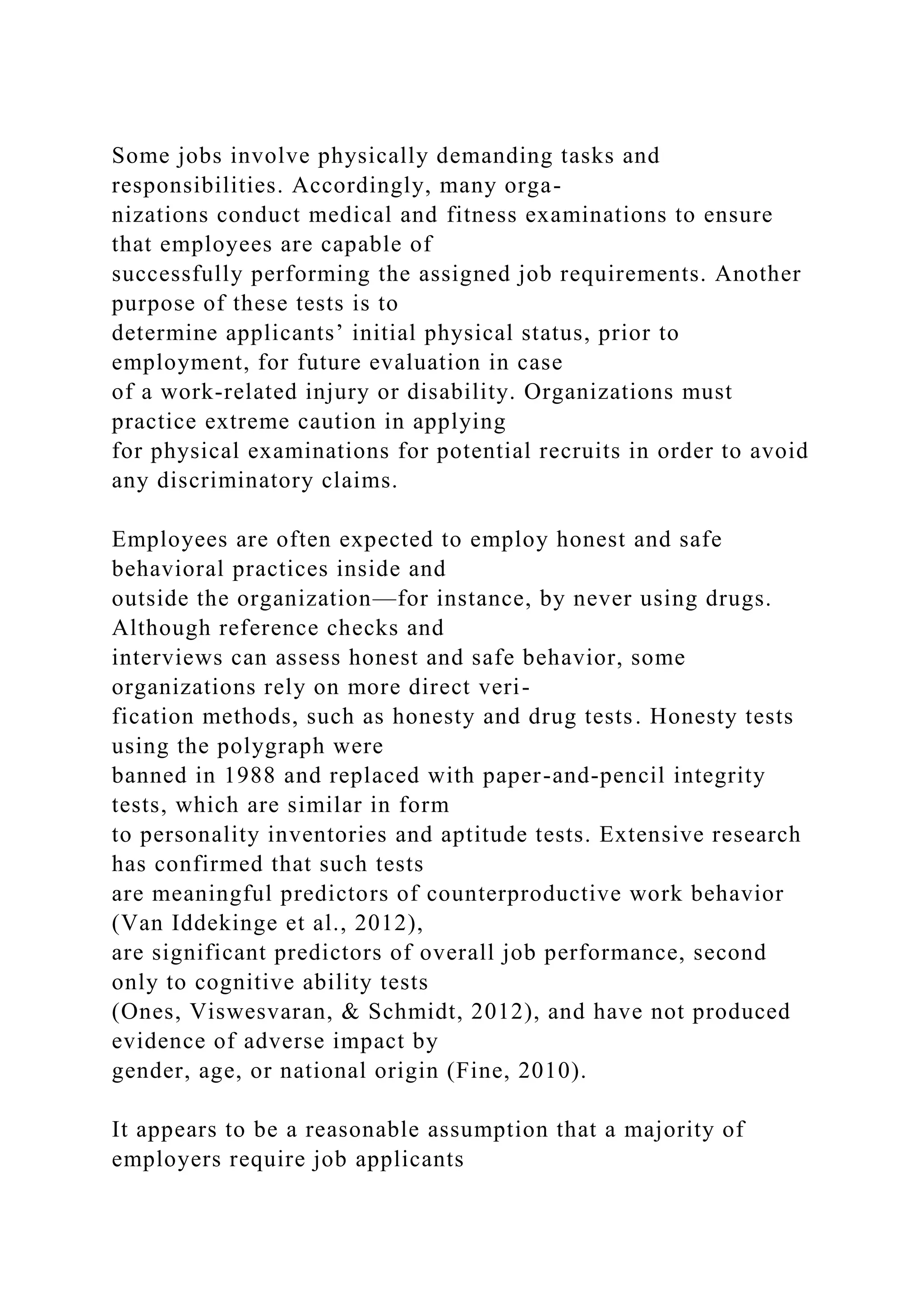 Some jobs involve physically demanding tasks and
responsibilities. Accordingly, many orga-
nizations conduct medical and fitness examinations to ensure
that employees are capable of
successfully performing the assigned job requirements. Another
purpose of these tests is to
determine applicants’ initial physical status, prior to
employment, for future evaluation in case
of a work-related injury or disability. Organizations must
practice extreme caution in applying
for physical examinations for potential recruits in order to avoid
any discriminatory claims.
Employees are often expected to employ honest and safe
behavioral practices inside and
outside the organization—for instance, by never using drugs.
Although reference checks and
interviews can assess honest and safe behavior, some
organizations rely on more direct veri-
fication methods, such as honesty and drug tests. Honesty tests
using the polygraph were
banned in 1988 and replaced with paper-and-pencil integrity
tests, which are similar in form
to personality inventories and aptitude tests. Extensive research
has confirmed that such tests
are meaningful predictors of counterproductive work behavior
(Van Iddekinge et al., 2012),
are significant predictors of overall job performance, second
only to cognitive ability tests
(Ones, Viswesvaran, & Schmidt, 2012), and have not produced
evidence of adverse impact by
gender, age, or national origin (Fine, 2010).
It appears to be a reasonable assumption that a majority of
employers require job applicants
 