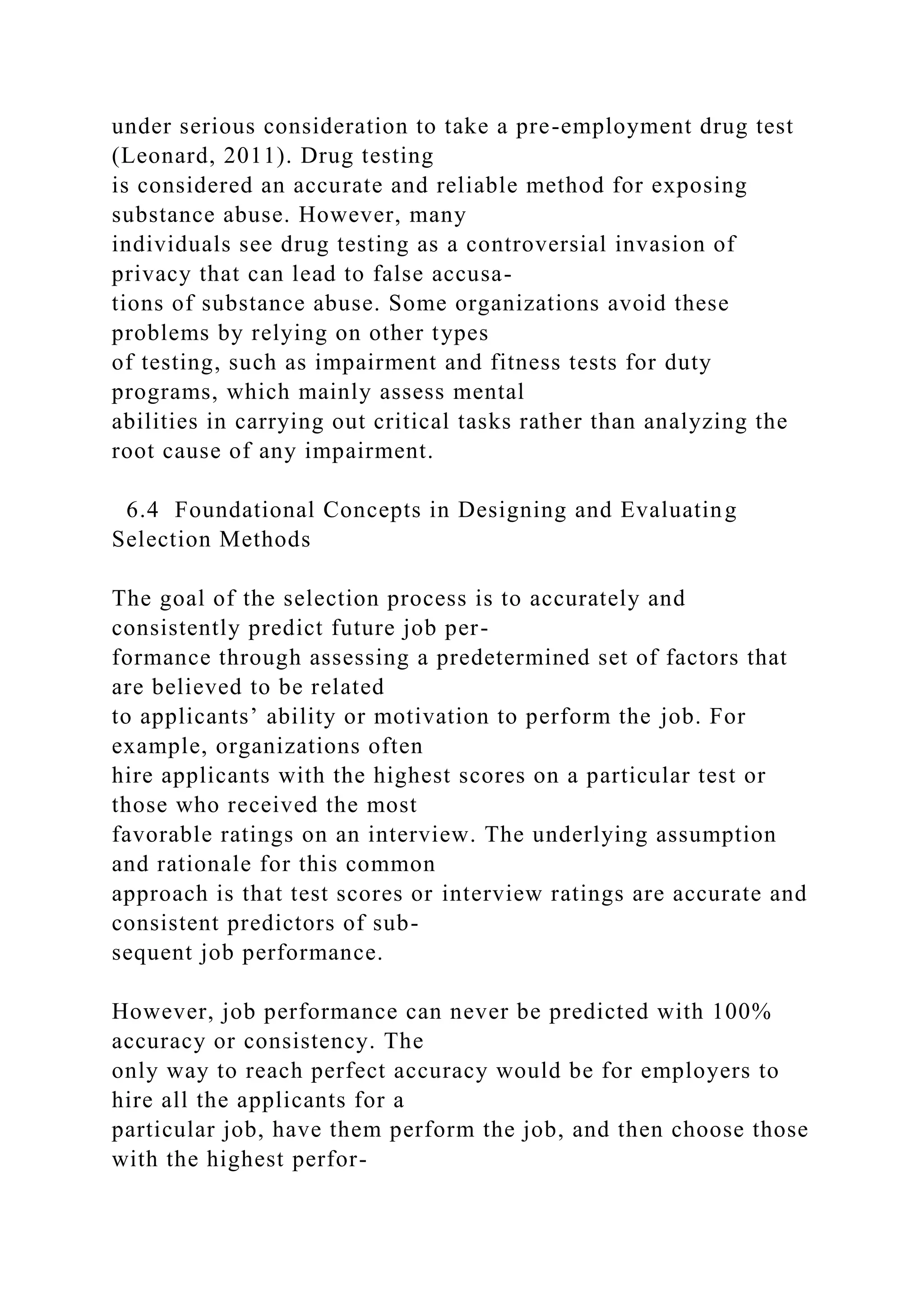 under serious consideration to take a pre-employment drug test
(Leonard, 2011). Drug testing
is considered an accurate and reliable method for exposing
substance abuse. However, many
individuals see drug testing as a controversial invasion of
privacy that can lead to false accusa-
tions of substance abuse. Some organizations avoid these
problems by relying on other types
of testing, such as impairment and fitness tests for duty
programs, which mainly assess mental
abilities in carrying out critical tasks rather than analyzing the
root cause of any impairment.
6.4 Foundational Concepts in Designing and Evaluating
Selection Methods
The goal of the selection process is to accurately and
consistently predict future job per-
formance through assessing a predetermined set of factors that
are believed to be related
to applicants’ ability or motivation to perform the job. For
example, organizations often
hire applicants with the highest scores on a particular test or
those who received the most
favorable ratings on an interview. The underlying assumption
and rationale for this common
approach is that test scores or interview ratings are accurate and
consistent predictors of sub-
sequent job performance.
However, job performance can never be predicted with 100%
accuracy or consistency. The
only way to reach perfect accuracy would be for employers to
hire all the applicants for a
particular job, have them perform the job, and then choose those
with the highest perfor-
 