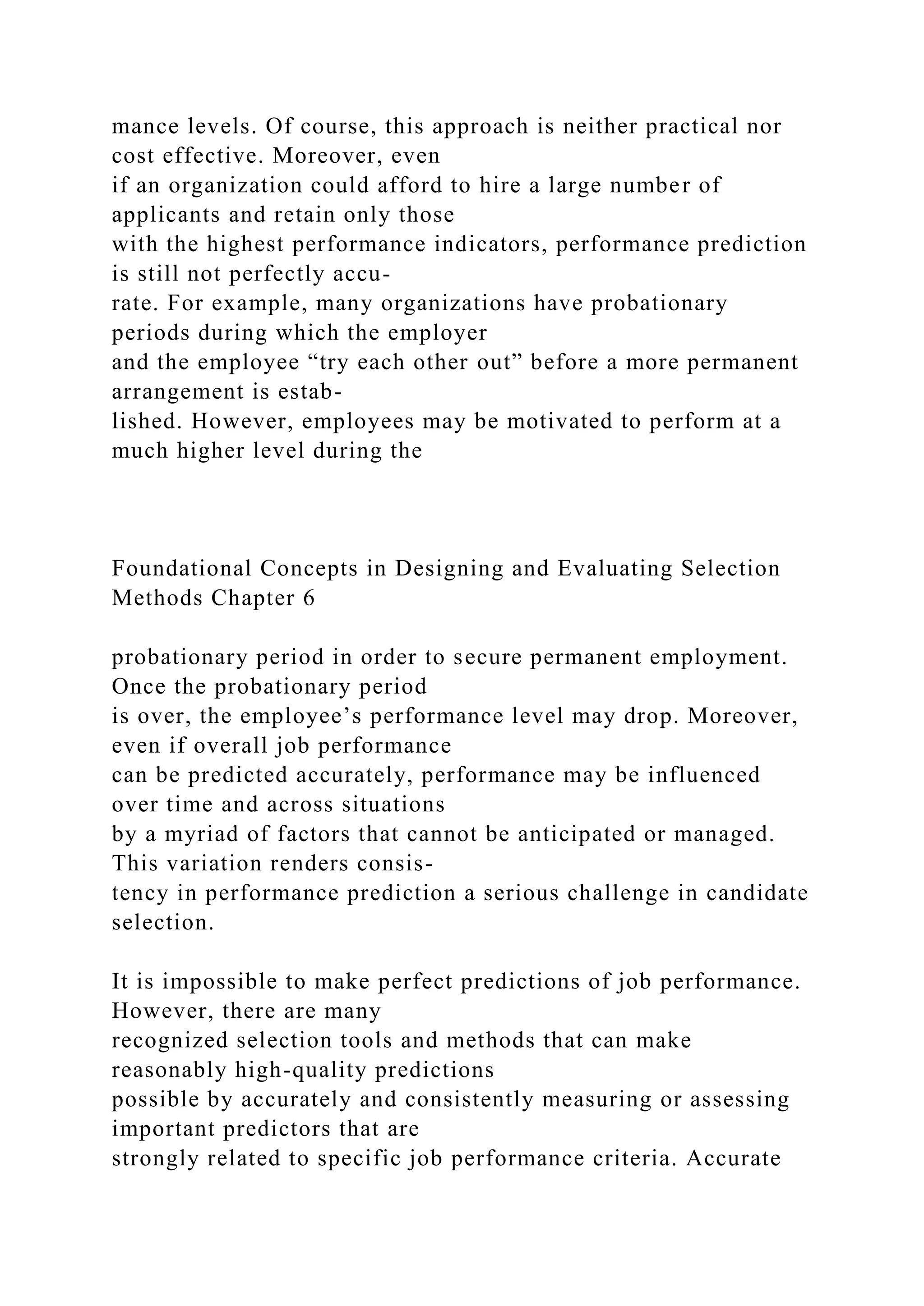 mance levels. Of course, this approach is neither practical nor
cost effective. Moreover, even
if an organization could afford to hire a large number of
applicants and retain only those
with the highest performance indicators, performance prediction
is still not perfectly accu-
rate. For example, many organizations have probationary
periods during which the employer
and the employee “try each other out” before a more permanent
arrangement is estab-
lished. However, employees may be motivated to perform at a
much higher level during the
Foundational Concepts in Designing and Evaluating Selection
Methods Chapter 6
probationary period in order to secure permanent employment.
Once the probationary period
is over, the employee’s performance level may drop. Moreover,
even if overall job performance
can be predicted accurately, performance may be influenced
over time and across situations
by a myriad of factors that cannot be anticipated or managed.
This variation renders consis-
tency in performance prediction a serious challenge in candidate
selection.
It is impossible to make perfect predictions of job performance.
However, there are many
recognized selection tools and methods that can make
reasonably high-quality predictions
possible by accurately and consistently measuring or assessing
important predictors that are
strongly related to specific job performance criteria. Accurate
 