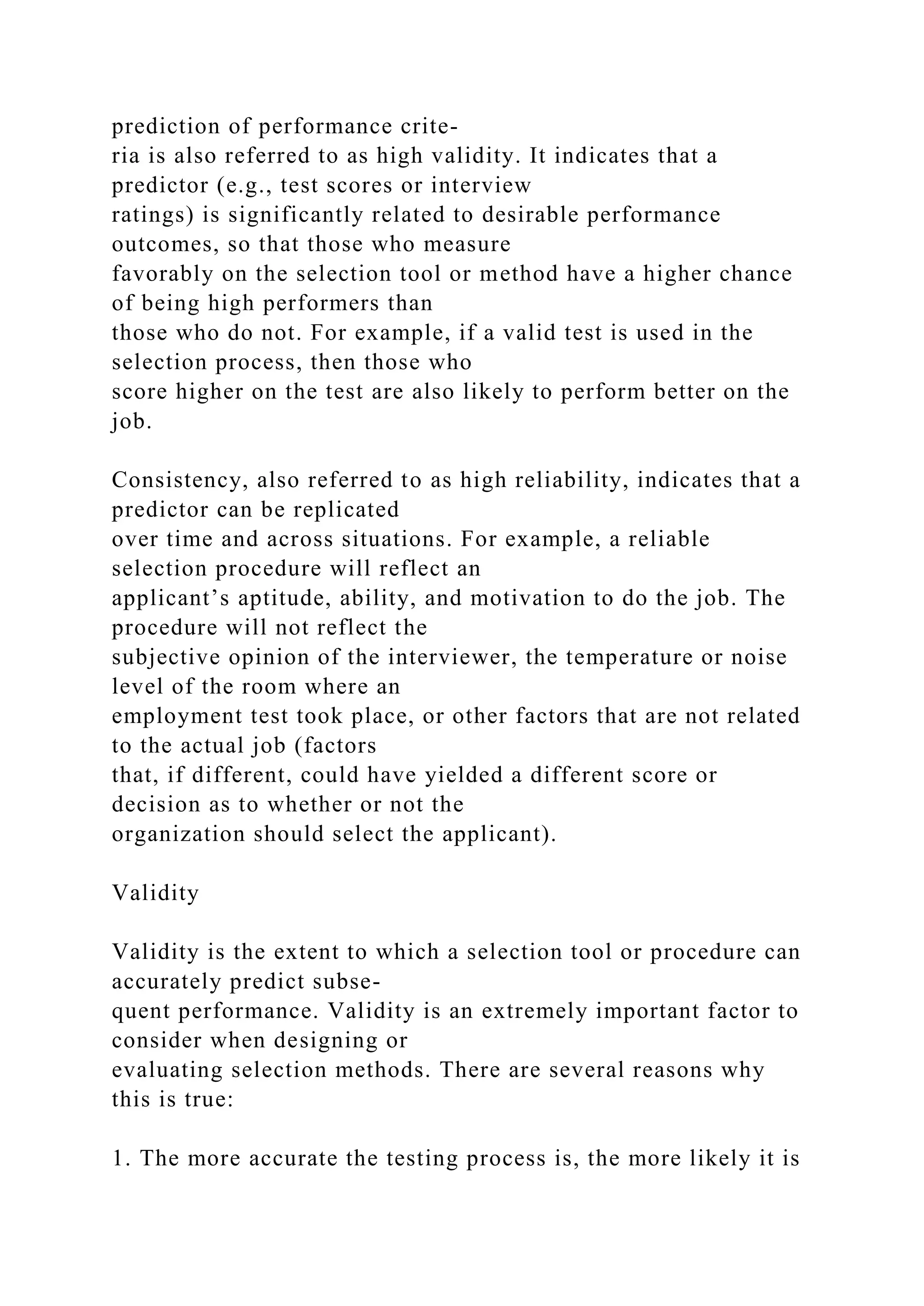 prediction of performance crite-
ria is also referred to as high validity. It indicates that a
predictor (e.g., test scores or interview
ratings) is significantly related to desirable performance
outcomes, so that those who measure
favorably on the selection tool or method have a higher chance
of being high performers than
those who do not. For example, if a valid test is used in the
selection process, then those who
score higher on the test are also likely to perform better on the
job.
Consistency, also referred to as high reliability, indicates that a
predictor can be replicated
over time and across situations. For example, a reliable
selection procedure will reflect an
applicant’s aptitude, ability, and motivation to do the job. The
procedure will not reflect the
subjective opinion of the interviewer, the temperature or noise
level of the room where an
employment test took place, or other factors that are not related
to the actual job (factors
that, if different, could have yielded a different score or
decision as to whether or not the
organization should select the applicant).
Validity
Validity is the extent to which a selection tool or procedure can
accurately predict subse-
quent performance. Validity is an extremely important factor to
consider when designing or
evaluating selection methods. There are several reasons why
this is true:
1. The more accurate the testing process is, the more likely it is
 