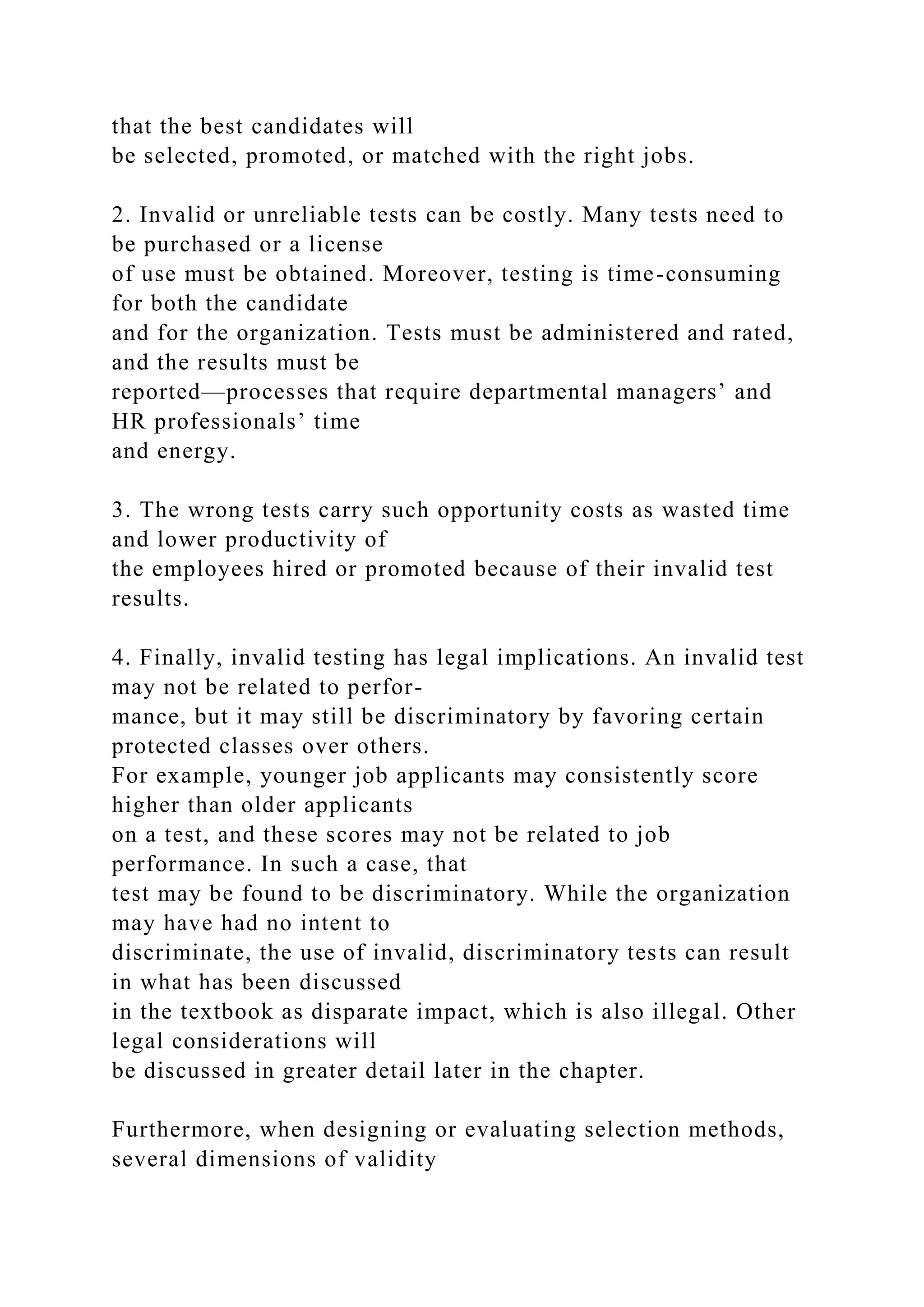 that the best candidates will
be selected, promoted, or matched with the right jobs.
2. Invalid or unreliable tests can be costly. Many tests need to
be purchased or a license
of use must be obtained. Moreover, testing is time-consuming
for both the candidate
and for the organization. Tests must be administered and rated,
and the results must be
reported—processes that require departmental managers’ and
HR professionals’ time
and energy.
3. The wrong tests carry such opportunity costs as wasted time
and lower productivity of
the employees hired or promoted because of their invalid test
results.
4. Finally, invalid testing has legal implications. An invalid test
may not be related to perfor-
mance, but it may still be discriminatory by favoring certain
protected classes over others.
For example, younger job applicants may consistently score
higher than older applicants
on a test, and these scores may not be related to job
performance. In such a case, that
test may be found to be discriminatory. While the organization
may have had no intent to
discriminate, the use of invalid, discriminatory tests can result
in what has been discussed
in the textbook as disparate impact, which is also illegal. Other
legal considerations will
be discussed in greater detail later in the chapter.
Furthermore, when designing or evaluating selection methods,
several dimensions of validity
 