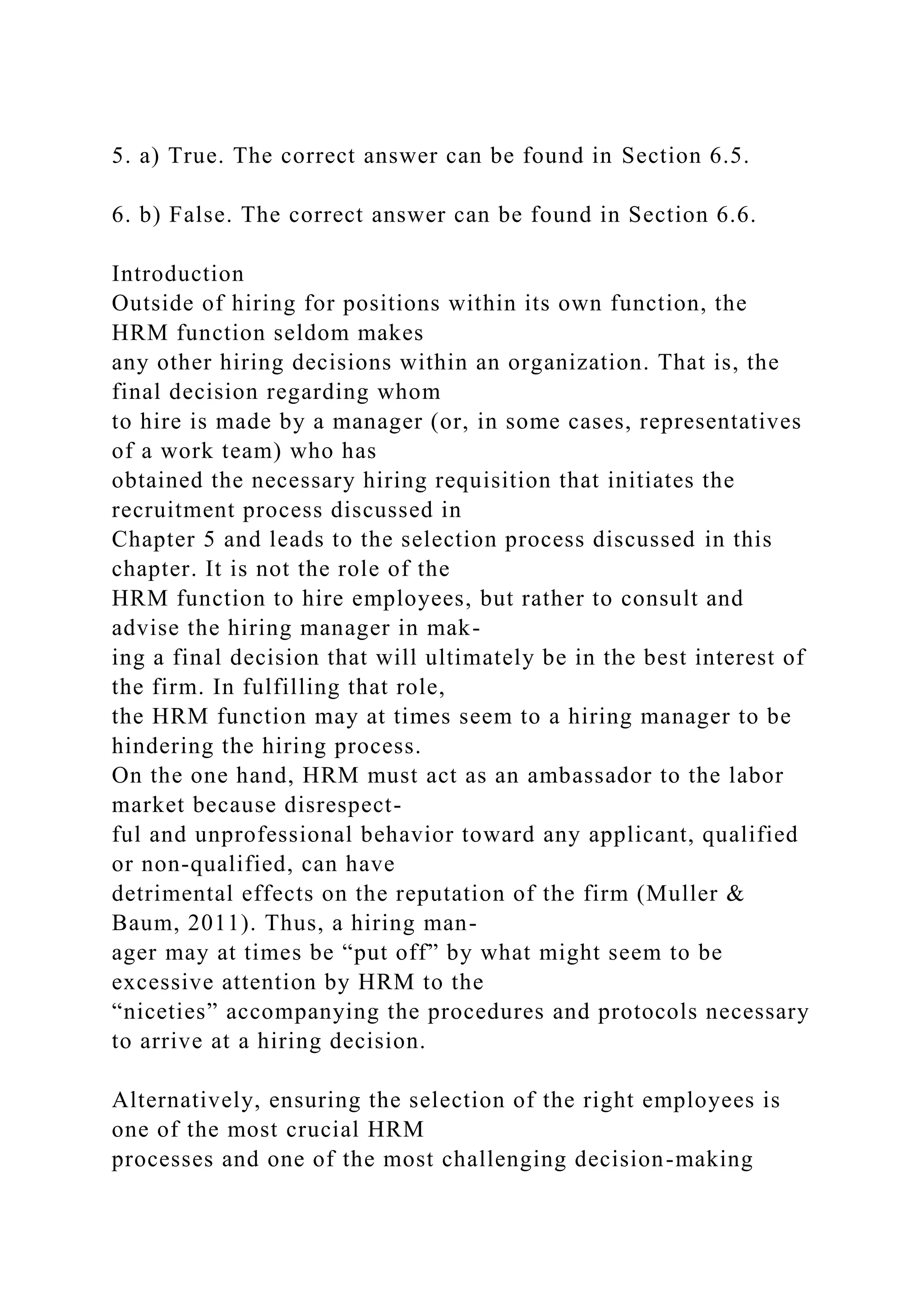 5. a) True. The correct answer can be found in Section 6.5.
6. b) False. The correct answer can be found in Section 6.6.
Introduction
Outside of hiring for positions within its own function, the
HRM function seldom makes
any other hiring decisions within an organization. That is, the
final decision regarding whom
to hire is made by a manager (or, in some cases, representatives
of a work team) who has
obtained the necessary hiring requisition that initiates the
recruitment process discussed in
Chapter 5 and leads to the selection process discussed in this
chapter. It is not the role of the
HRM function to hire employees, but rather to consult and
advise the hiring manager in mak-
ing a final decision that will ultimately be in the best interest of
the firm. In fulfilling that role,
the HRM function may at times seem to a hiring manager to be
hindering the hiring process.
On the one hand, HRM must act as an ambassador to the labor
market because disrespect-
ful and unprofessional behavior toward any applicant, qualified
or non-qualified, can have
detrimental effects on the reputation of the firm (Muller &
Baum, 2011). Thus, a hiring man-
ager may at times be “put off” by what might seem to be
excessive attention by HRM to the
“niceties” accompanying the procedures and protocols necessary
to arrive at a hiring decision.
Alternatively, ensuring the selection of the right employees is
one of the most crucial HRM
processes and one of the most challenging decision-making
 