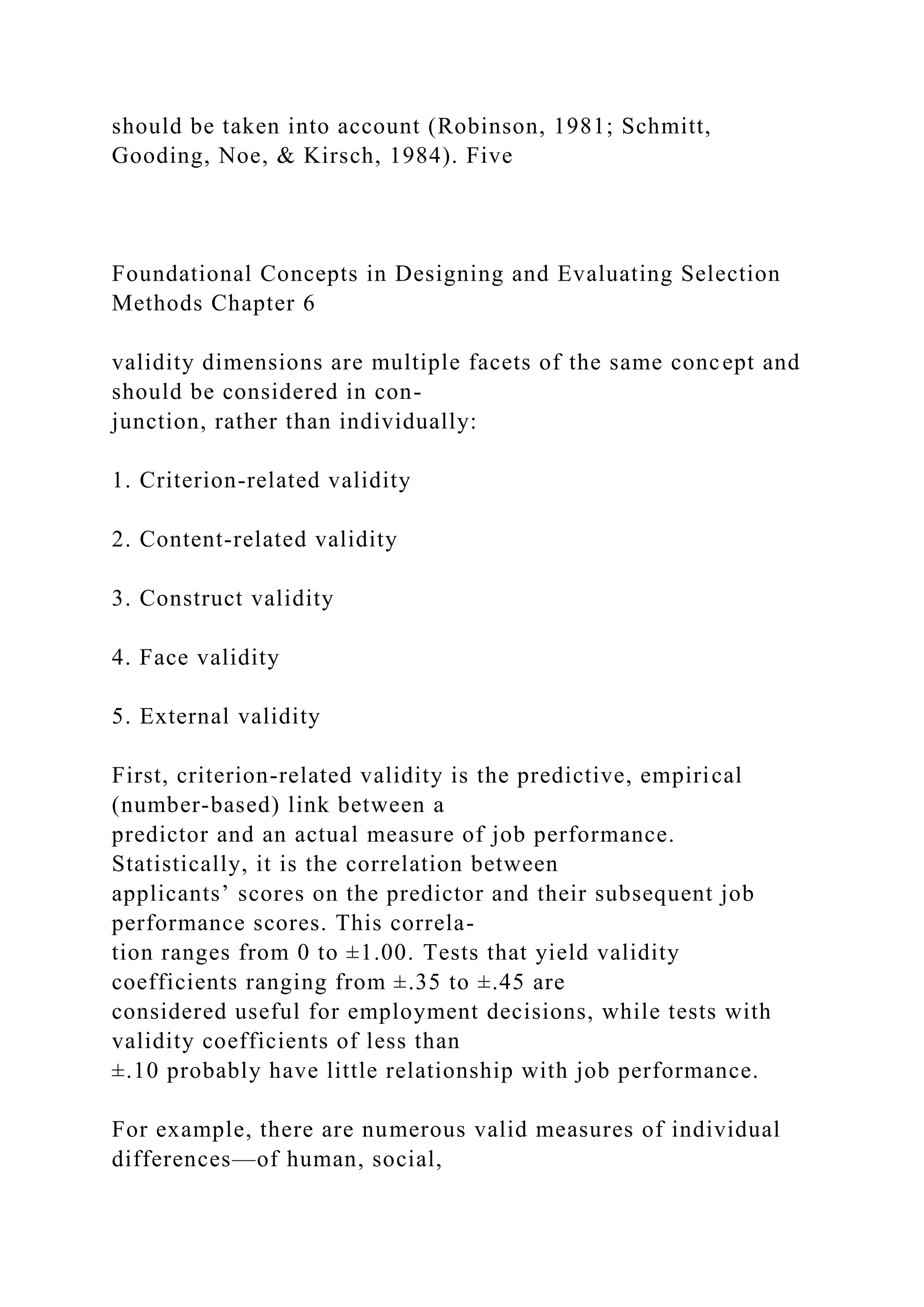 should be taken into account (Robinson, 1981; Schmitt,
Gooding, Noe, & Kirsch, 1984). Five
Foundational Concepts in Designing and Evaluating Selection
Methods Chapter 6
validity dimensions are multiple facets of the same concept and
should be considered in con-
junction, rather than individually:
1. Criterion-related validity
2. Content-related validity
3. Construct validity
4. Face validity
5. External validity
First, criterion-related validity is the predictive, empirical
(number-based) link between a
predictor and an actual measure of job performance.
Statistically, it is the correlation between
applicants’ scores on the predictor and their subsequent job
performance scores. This correla-
tion ranges from 0 to ±1.00. Tests that yield validity
coefficients ranging from ±.35 to ±.45 are
considered useful for employment decisions, while tests with
validity coefficients of less than
±.10 probably have little relationship with job performance.
For example, there are numerous valid measures of individual
differences—of human, social,
 
