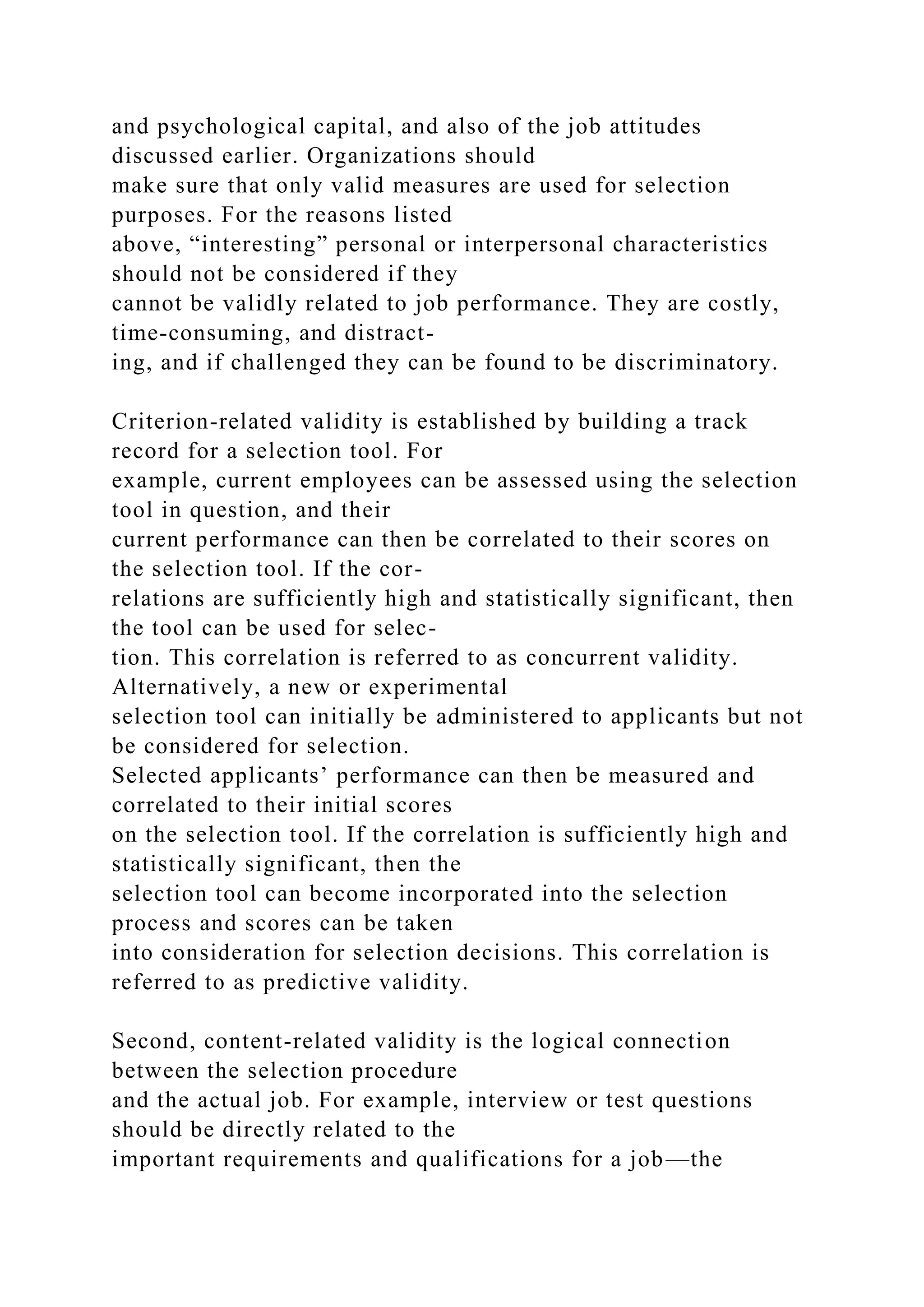 and psychological capital, and also of the job attitudes
discussed earlier. Organizations should
make sure that only valid measures are used for selection
purposes. For the reasons listed
above, “interesting” personal or interpersonal characteristics
should not be considered if they
cannot be validly related to job performance. They are costly,
time-consuming, and distract-
ing, and if challenged they can be found to be discriminatory.
Criterion-related validity is established by building a track
record for a selection tool. For
example, current employees can be assessed using the selection
tool in question, and their
current performance can then be correlated to their scores on
the selection tool. If the cor-
relations are sufficiently high and statistically significant, then
the tool can be used for selec-
tion. This correlation is referred to as concurrent validity.
Alternatively, a new or experimental
selection tool can initially be administered to applicants but not
be considered for selection.
Selected applicants’ performance can then be measured and
correlated to their initial scores
on the selection tool. If the correlation is sufficiently high and
statistically significant, then the
selection tool can become incorporated into the selection
process and scores can be taken
into consideration for selection decisions. This correlation is
referred to as predictive validity.
Second, content-related validity is the logical connection
between the selection procedure
and the actual job. For example, interview or test questions
should be directly related to the
important requirements and qualifications for a job—the
 