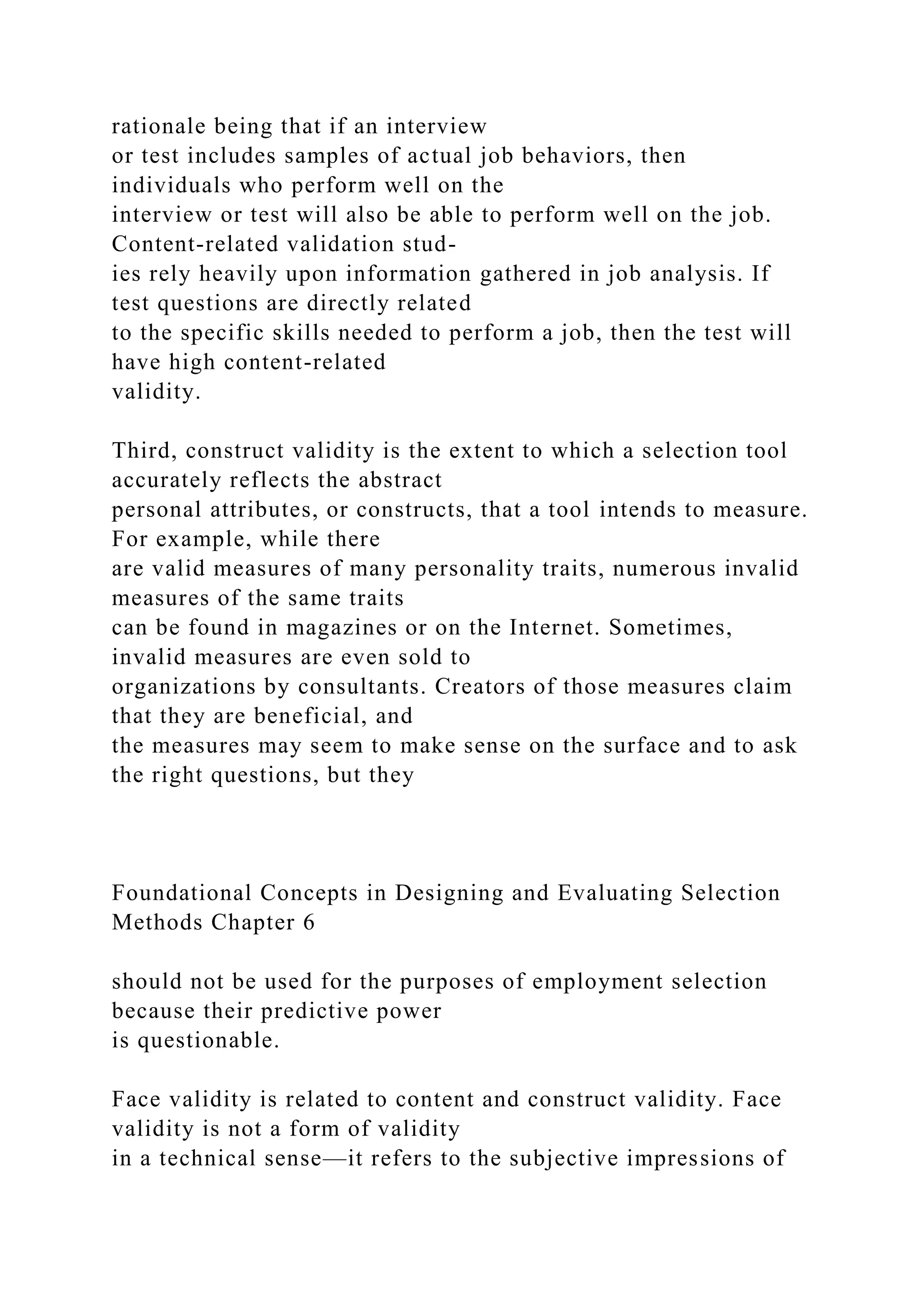 rationale being that if an interview
or test includes samples of actual job behaviors, then
individuals who perform well on the
interview or test will also be able to perform well on the job.
Content-related validation stud-
ies rely heavily upon information gathered in job analysis. If
test questions are directly related
to the specific skills needed to perform a job, then the test will
have high content-related
validity.
Third, construct validity is the extent to which a selection tool
accurately reflects the abstract
personal attributes, or constructs, that a tool intends to measure.
For example, while there
are valid measures of many personality traits, numerous invalid
measures of the same traits
can be found in magazines or on the Internet. Sometimes,
invalid measures are even sold to
organizations by consultants. Creators of those measures claim
that they are beneficial, and
the measures may seem to make sense on the surface and to ask
the right questions, but they
Foundational Concepts in Designing and Evaluating Selection
Methods Chapter 6
should not be used for the purposes of employment selection
because their predictive power
is questionable.
Face validity is related to content and construct validity. Face
validity is not a form of validity
in a technical sense—it refers to the subjective impressions of
 