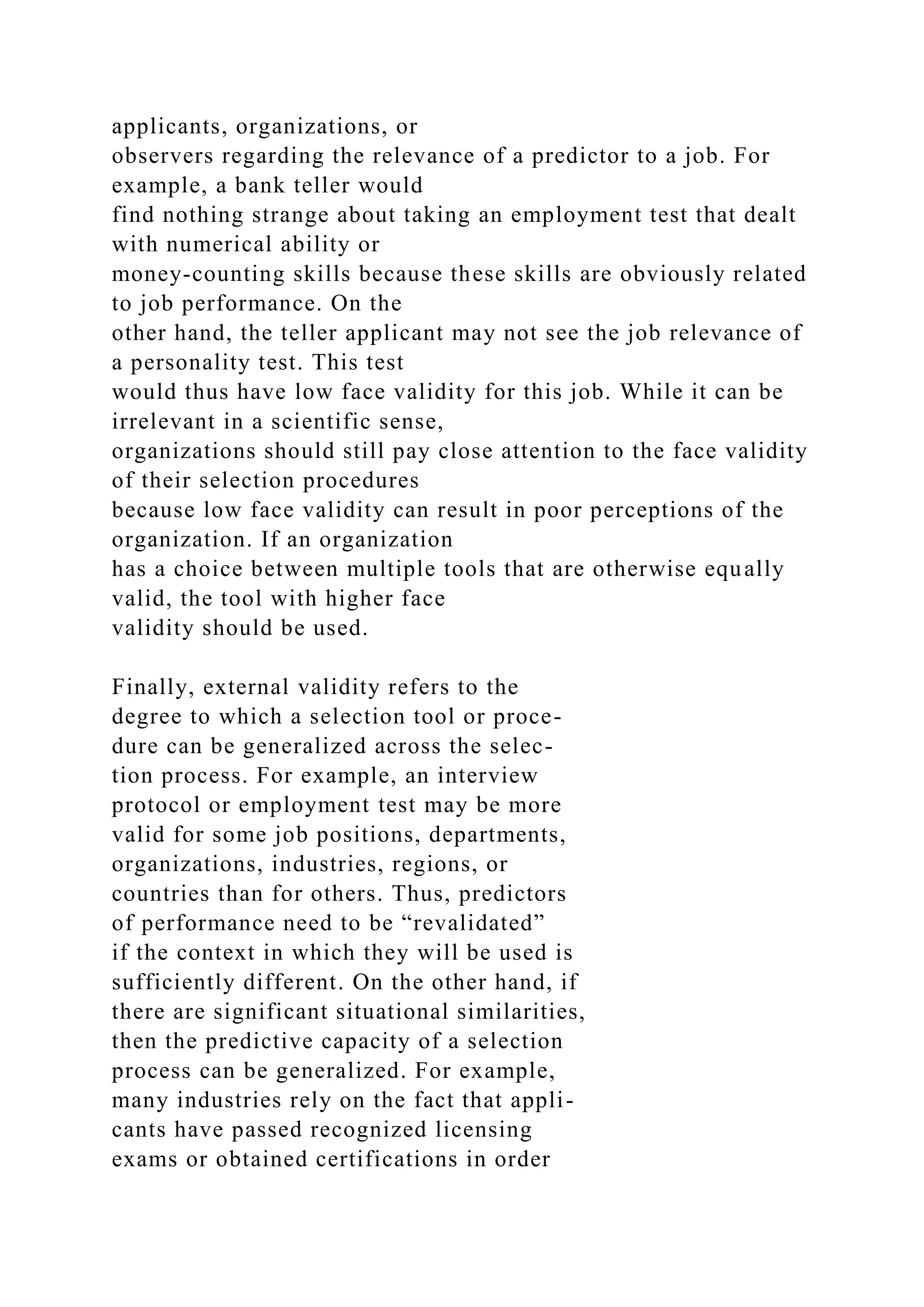 applicants, organizations, or
observers regarding the relevance of a predictor to a job. For
example, a bank teller would
find nothing strange about taking an employment test that dealt
with numerical ability or
money-counting skills because these skills are obviously related
to job performance. On the
other hand, the teller applicant may not see the job relevance of
a personality test. This test
would thus have low face validity for this job. While it can be
irrelevant in a scientific sense,
organizations should still pay close attention to the face validity
of their selection procedures
because low face validity can result in poor perceptions of the
organization. If an organization
has a choice between multiple tools that are otherwise equally
valid, the tool with higher face
validity should be used.
Finally, external validity refers to the
degree to which a selection tool or proce-
dure can be generalized across the selec-
tion process. For example, an interview
protocol or employment test may be more
valid for some job positions, departments,
organizations, industries, regions, or
countries than for others. Thus, predictors
of performance need to be “revalidated”
if the context in which they will be used is
sufficiently different. On the other hand, if
there are significant situational similarities,
then the predictive capacity of a selection
process can be generalized. For example,
many industries rely on the fact that appli-
cants have passed recognized licensing
exams or obtained certifications in order
 