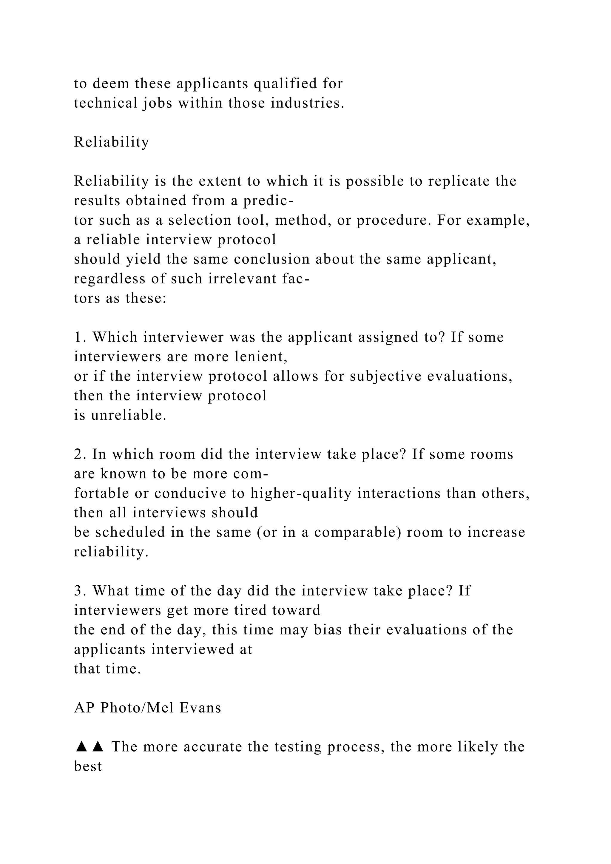 to deem these applicants qualified for
technical jobs within those industries.
Reliability
Reliability is the extent to which it is possible to replicate the
results obtained from a predic-
tor such as a selection tool, method, or procedure. For example,
a reliable interview protocol
should yield the same conclusion about the same applicant,
regardless of such irrelevant fac-
tors as these:
1. Which interviewer was the applicant assigned to? If some
interviewers are more lenient,
or if the interview protocol allows for subjective evaluations,
then the interview protocol
is unreliable.
2. In which room did the interview take place? If some rooms
are known to be more com-
fortable or conducive to higher-quality interactions than others,
then all interviews should
be scheduled in the same (or in a comparable) room to increase
reliability.
3. What time of the day did the interview take place? If
interviewers get more tired toward
the end of the day, this time may bias their evaluations of the
applicants interviewed at
that time.
AP Photo/Mel Evans
▲▲ The more accurate the testing process, the more likely the
best
 