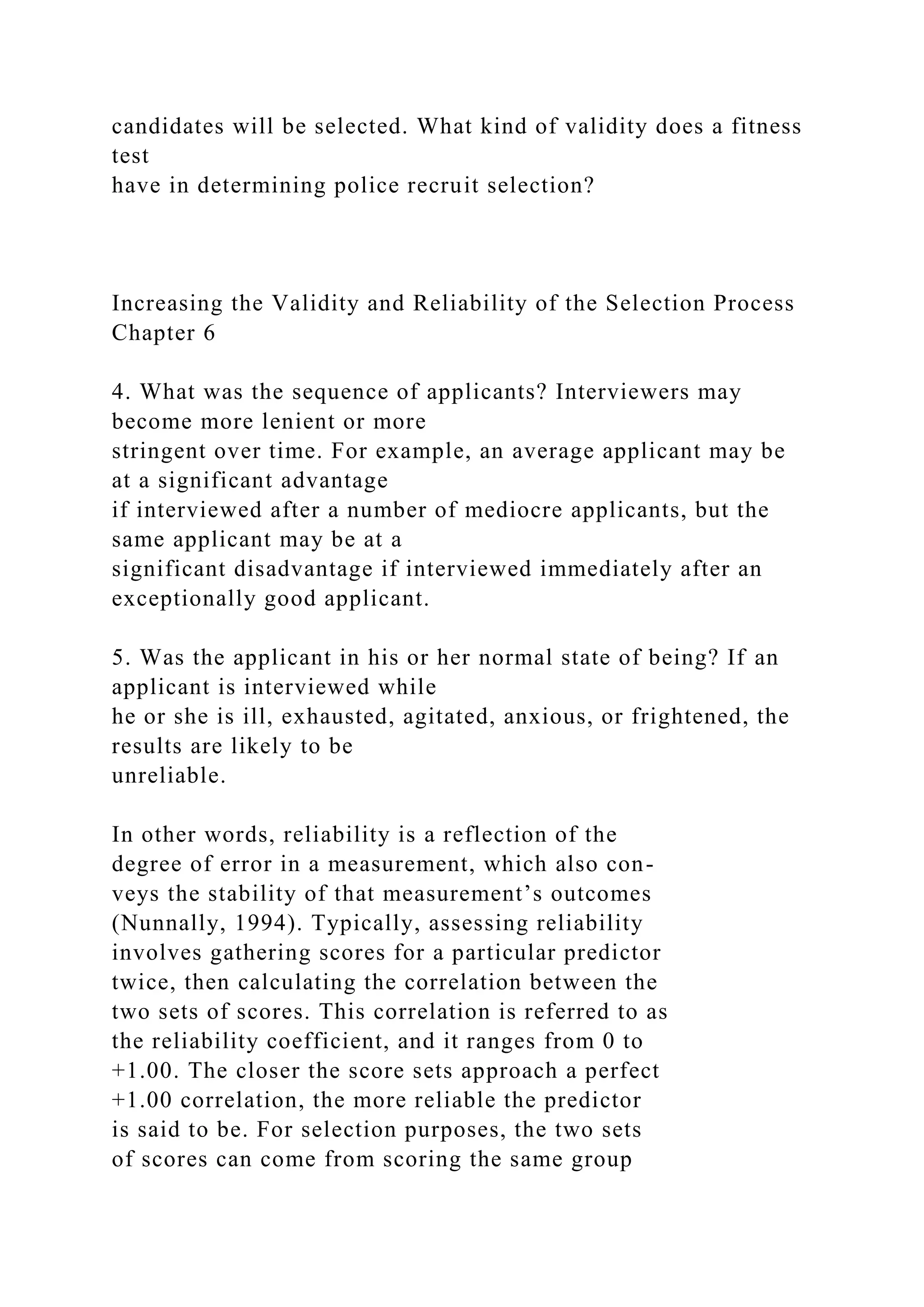 candidates will be selected. What kind of validity does a fitness
test
have in determining police recruit selection?
Increasing the Validity and Reliability of the Selection Process
Chapter 6
4. What was the sequence of applicants? Interviewers may
become more lenient or more
stringent over time. For example, an average applicant may be
at a significant advantage
if interviewed after a number of mediocre applicants, but the
same applicant may be at a
significant disadvantage if interviewed immediately after an
exceptionally good applicant.
5. Was the applicant in his or her normal state of being? If an
applicant is interviewed while
he or she is ill, exhausted, agitated, anxious, or frightened, the
results are likely to be
unreliable.
In other words, reliability is a reflection of the
degree of error in a measurement, which also con-
veys the stability of that measurement’s outcomes
(Nunnally, 1994). Typically, assessing reliability
involves gathering scores for a particular predictor
twice, then calculating the correlation between the
two sets of scores. This correlation is referred to as
the reliability coefficient, and it ranges from 0 to
+1.00. The closer the score sets approach a perfect
+1.00 correlation, the more reliable the predictor
is said to be. For selection purposes, the two sets
of scores can come from scoring the same group
 