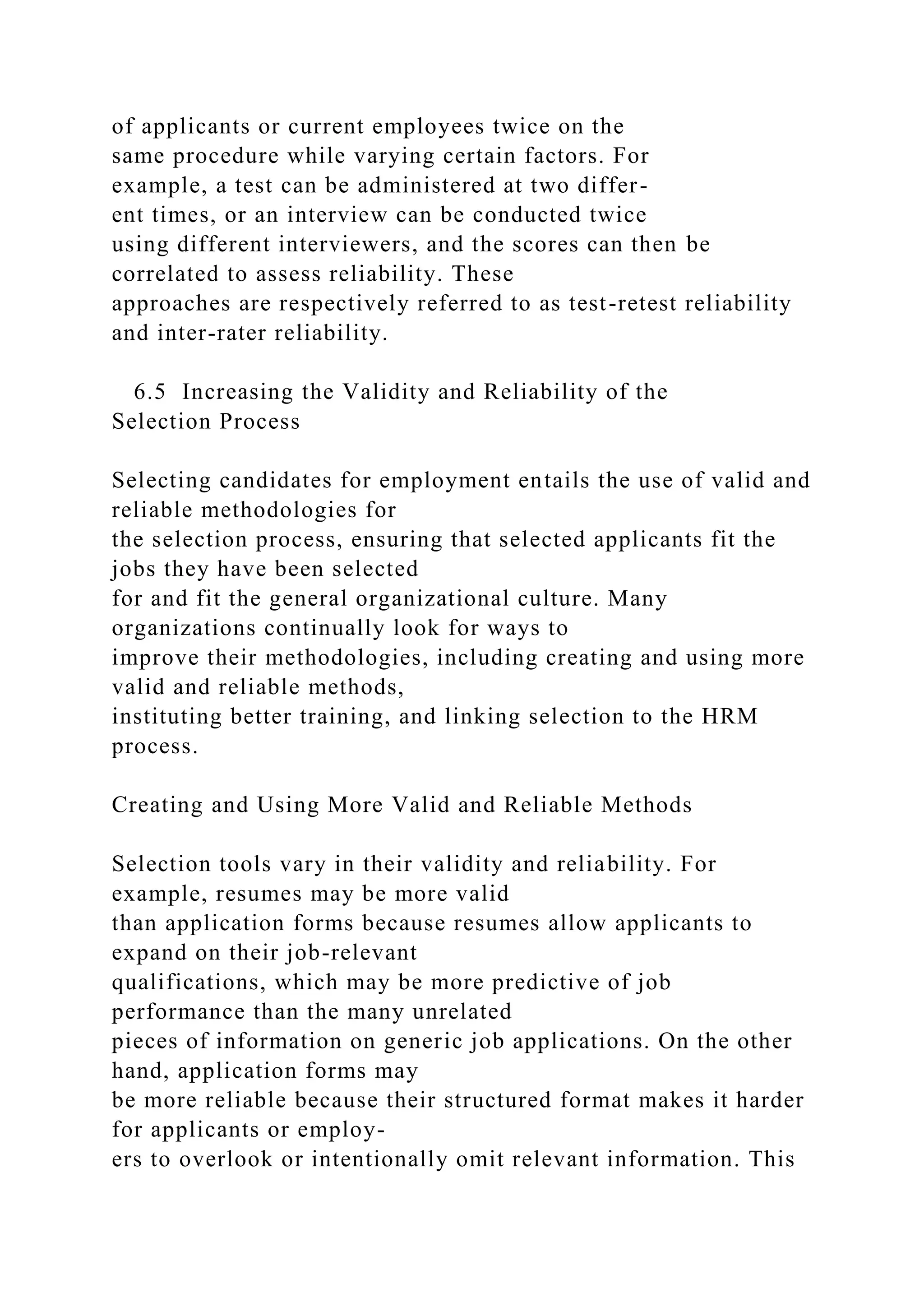 of applicants or current employees twice on the
same procedure while varying certain factors. For
example, a test can be administered at two differ-
ent times, or an interview can be conducted twice
using different interviewers, and the scores can then be
correlated to assess reliability. These
approaches are respectively referred to as test-retest reliability
and inter-rater reliability.
6.5 Increasing the Validity and Reliability of the
Selection Process
Selecting candidates for employment entails the use of valid and
reliable methodologies for
the selection process, ensuring that selected applicants fit the
jobs they have been selected
for and fit the general organizational culture. Many
organizations continually look for ways to
improve their methodologies, including creating and using more
valid and reliable methods,
instituting better training, and linking selection to the HRM
process.
Creating and Using More Valid and Reliable Methods
Selection tools vary in their validity and reliability. For
example, resumes may be more valid
than application forms because resumes allow applicants to
expand on their job-relevant
qualifications, which may be more predictive of job
performance than the many unrelated
pieces of information on generic job applications. On the other
hand, application forms may
be more reliable because their structured format makes it harder
for applicants or employ-
ers to overlook or intentionally omit relevant information. This
 