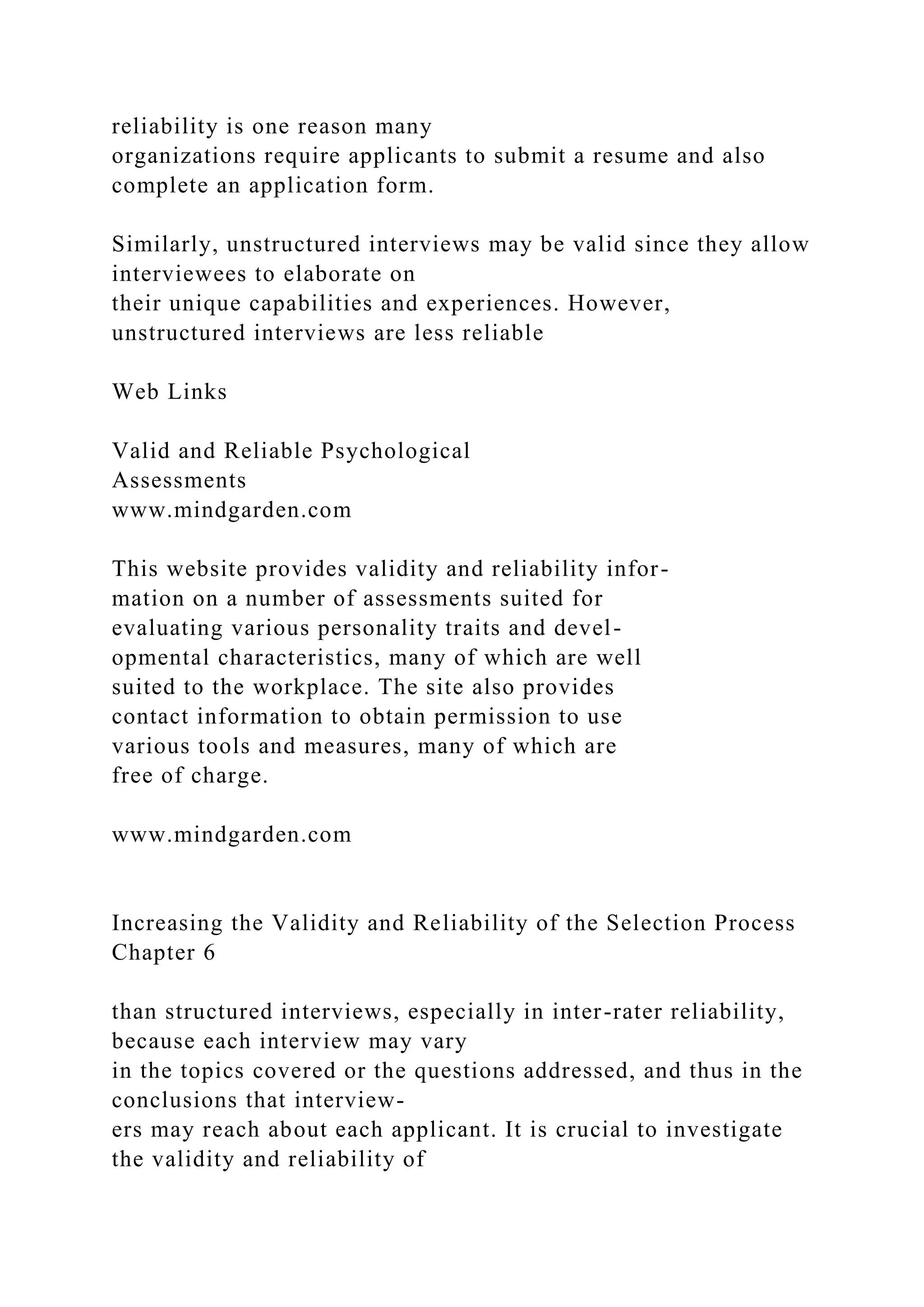 reliability is one reason many
organizations require applicants to submit a resume and also
complete an application form.
Similarly, unstructured interviews may be valid since they allow
interviewees to elaborate on
their unique capabilities and experiences. However,
unstructured interviews are less reliable
Web Links
Valid and Reliable Psychological
Assessments
www.mindgarden.com
This website provides validity and reliability infor-
mation on a number of assessments suited for
evaluating various personality traits and devel-
opmental characteristics, many of which are well
suited to the workplace. The site also provides
contact information to obtain permission to use
various tools and measures, many of which are
free of charge.
www.mindgarden.com
Increasing the Validity and Reliability of the Selection Process
Chapter 6
than structured interviews, especially in inter-rater reliability,
because each interview may vary
in the topics covered or the questions addressed, and thus in the
conclusions that interview-
ers may reach about each applicant. It is crucial to investigate
the validity and reliability of
 