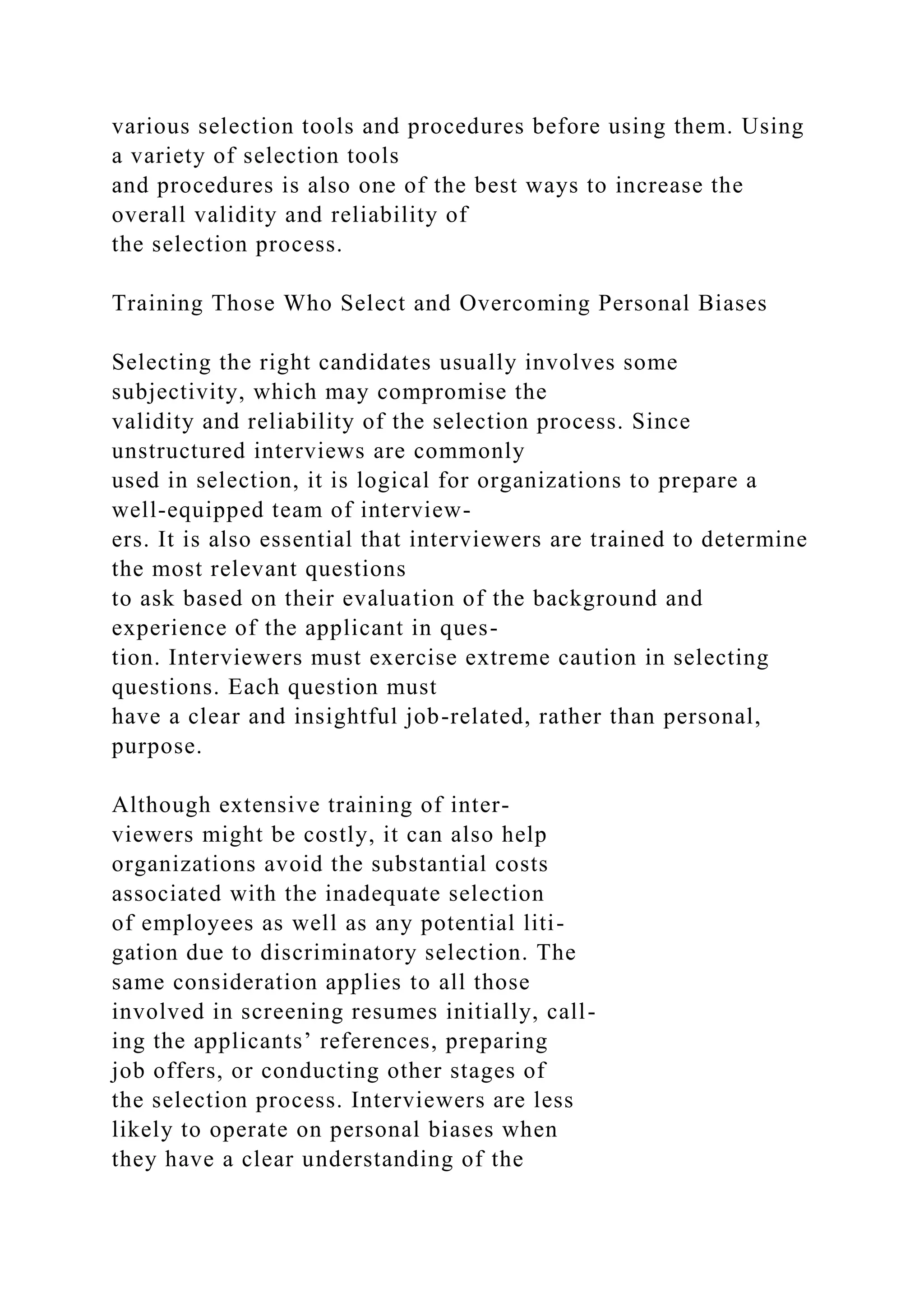 various selection tools and procedures before using them. Using
a variety of selection tools
and procedures is also one of the best ways to increase the
overall validity and reliability of
the selection process.
Training Those Who Select and Overcoming Personal Biases
Selecting the right candidates usually involves some
subjectivity, which may compromise the
validity and reliability of the selection process. Since
unstructured interviews are commonly
used in selection, it is logical for organizations to prepare a
well-equipped team of interview-
ers. It is also essential that interviewers are trained to determine
the most relevant questions
to ask based on their evaluation of the background and
experience of the applicant in ques-
tion. Interviewers must exercise extreme caution in selecting
questions. Each question must
have a clear and insightful job-related, rather than personal,
purpose.
Although extensive training of inter-
viewers might be costly, it can also help
organizations avoid the substantial costs
associated with the inadequate selection
of employees as well as any potential liti-
gation due to discriminatory selection. The
same consideration applies to all those
involved in screening resumes initially, call-
ing the applicants’ references, preparing
job offers, or conducting other stages of
the selection process. Interviewers are less
likely to operate on personal biases when
they have a clear understanding of the
 