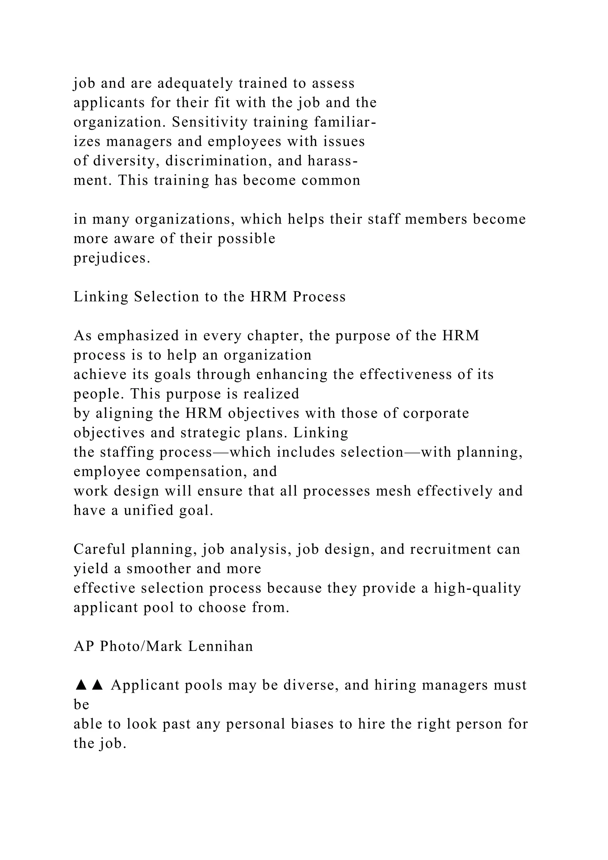 job and are adequately trained to assess
applicants for their fit with the job and the
organization. Sensitivity training familiar-
izes managers and employees with issues
of diversity, discrimination, and harass-
ment. This training has become common
in many organizations, which helps their staff members become
more aware of their possible
prejudices.
Linking Selection to the HRM Process
As emphasized in every chapter, the purpose of the HRM
process is to help an organization
achieve its goals through enhancing the effectiveness of its
people. This purpose is realized
by aligning the HRM objectives with those of corporate
objectives and strategic plans. Linking
the staffing process—which includes selection—with planning,
employee compensation, and
work design will ensure that all processes mesh effectively and
have a unified goal.
Careful planning, job analysis, job design, and recruitment can
yield a smoother and more
effective selection process because they provide a high-quality
applicant pool to choose from.
AP Photo/Mark Lennihan
▲▲ Applicant pools may be diverse, and hiring managers must
be
able to look past any personal biases to hire the right person for
the job.
 