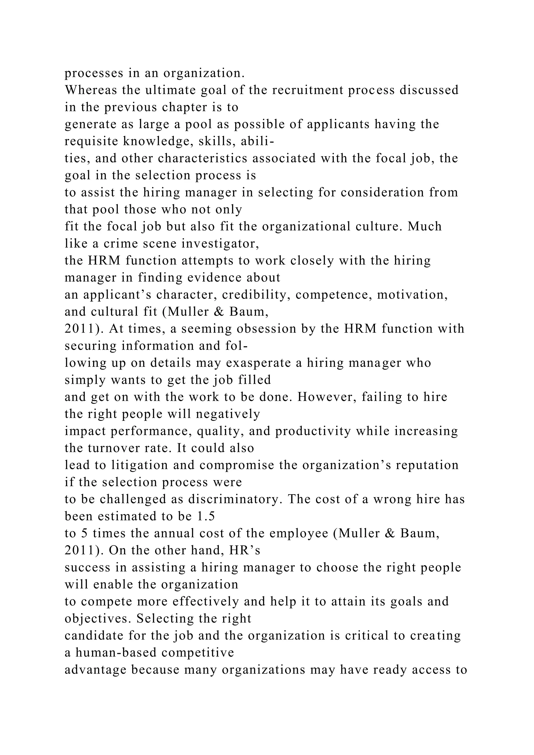 processes in an organization.
Whereas the ultimate goal of the recruitment process discussed
in the previous chapter is to
generate as large a pool as possible of applicants having the
requisite knowledge, skills, abili-
ties, and other characteristics associated with the focal job, the
goal in the selection process is
to assist the hiring manager in selecting for consideration from
that pool those who not only
fit the focal job but also fit the organizational culture. Much
like a crime scene investigator,
the HRM function attempts to work closely with the hiring
manager in finding evidence about
an applicant’s character, credibility, competence, motivation,
and cultural fit (Muller & Baum,
2011). At times, a seeming obsession by the HRM function with
securing information and fol-
lowing up on details may exasperate a hiring manager who
simply wants to get the job filled
and get on with the work to be done. However, failing to hire
the right people will negatively
impact performance, quality, and productivity while increasing
the turnover rate. It could also
lead to litigation and compromise the organization’s reputation
if the selection process were
to be challenged as discriminatory. The cost of a wrong hire has
been estimated to be 1.5
to 5 times the annual cost of the employee (Muller & Baum,
2011). On the other hand, HR’s
success in assisting a hiring manager to choose the right people
will enable the organization
to compete more effectively and help it to attain its goals and
objectives. Selecting the right
candidate for the job and the organization is critical to creating
a human-based competitive
advantage because many organizations may have ready access to
 