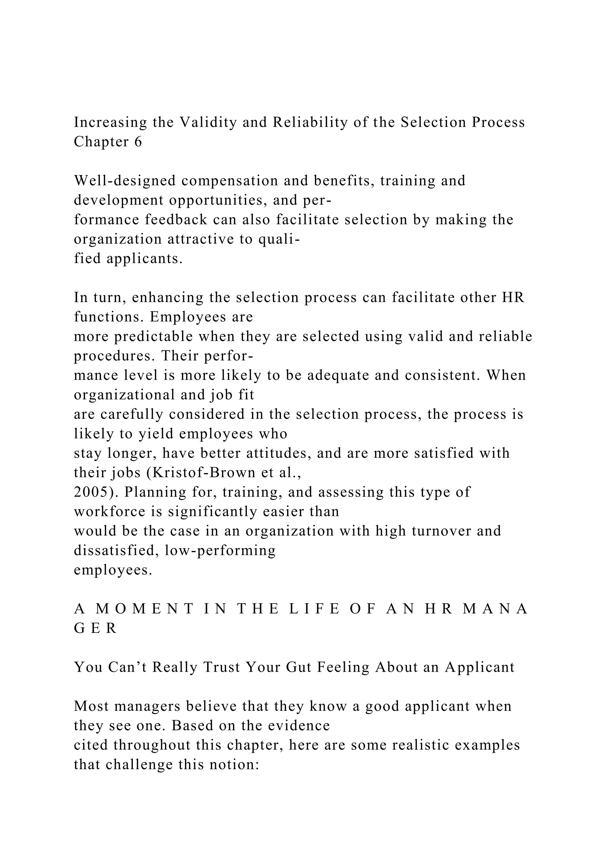 Increasing the Validity and Reliability of the Selection Process
Chapter 6
Well-designed compensation and benefits, training and
development opportunities, and per-
formance feedback can also facilitate selection by making the
organization attractive to quali-
fied applicants.
In turn, enhancing the selection process can facilitate other HR
functions. Employees are
more predictable when they are selected using valid and reliable
procedures. Their perfor-
mance level is more likely to be adequate and consistent. When
organizational and job fit
are carefully considered in the selection process, the process is
likely to yield employees who
stay longer, have better attitudes, and are more satisfied with
their jobs (Kristof-Brown et al.,
2005). Planning for, training, and assessing this type of
workforce is significantly easier than
would be the case in an organization with high turnover and
dissatisfied, low-performing
employees.
A M O M E N T I N T H E L I F E O F A N H R M A N A
G E R
You Can’t Really Trust Your Gut Feeling About an Applicant
Most managers believe that they know a good applicant when
they see one. Based on the evidence
cited throughout this chapter, here are some realistic examples
that challenge this notion:
 