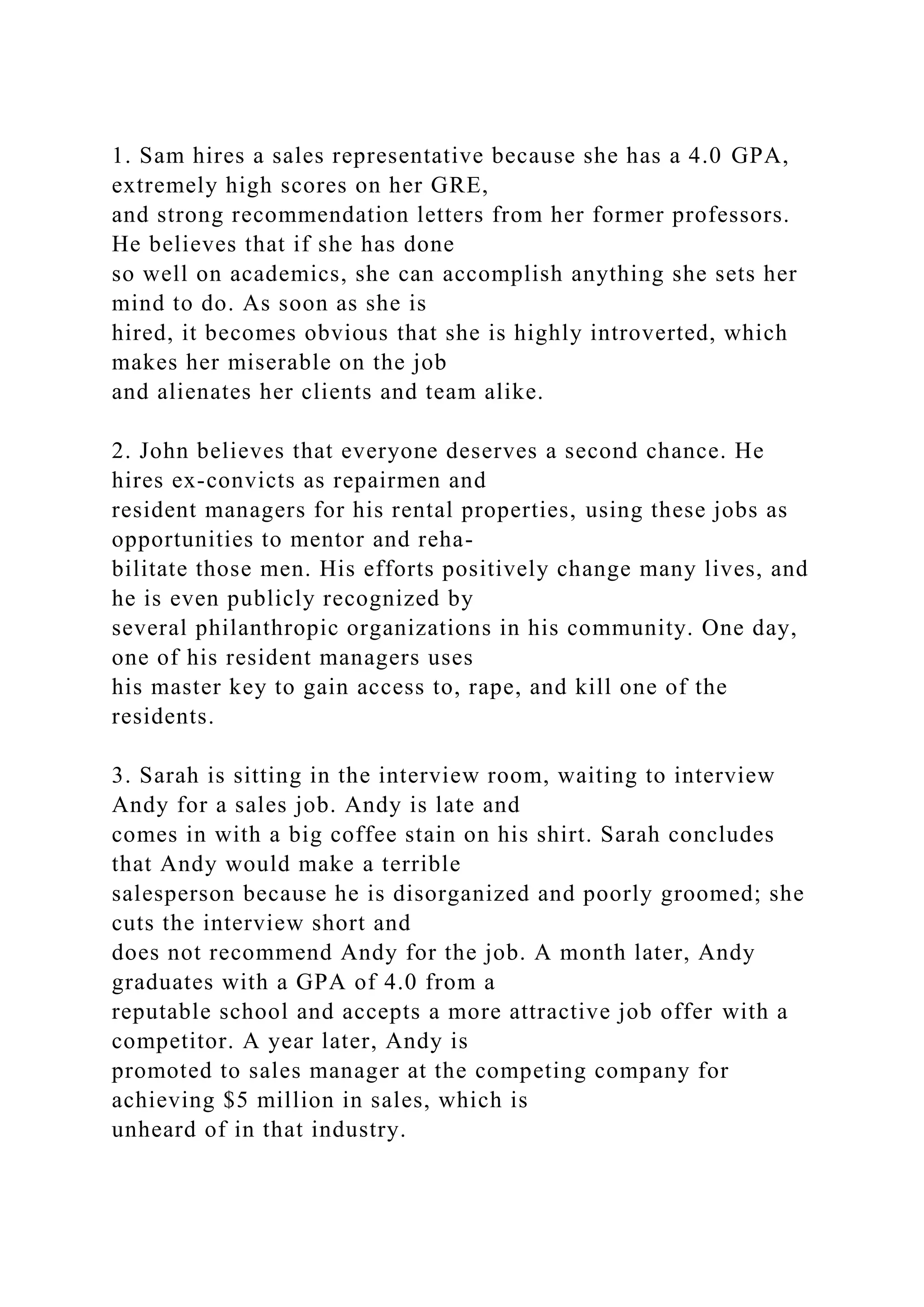 1. Sam hires a sales representative because she has a 4.0 GPA,
extremely high scores on her GRE,
and strong recommendation letters from her former professors.
He believes that if she has done
so well on academics, she can accomplish anything she sets her
mind to do. As soon as she is
hired, it becomes obvious that she is highly introverted, which
makes her miserable on the job
and alienates her clients and team alike.
2. John believes that everyone deserves a second chance. He
hires ex-convicts as repairmen and
resident managers for his rental properties, using these jobs as
opportunities to mentor and reha-
bilitate those men. His efforts positively change many lives, and
he is even publicly recognized by
several philanthropic organizations in his community. One day,
one of his resident managers uses
his master key to gain access to, rape, and kill one of the
residents.
3. Sarah is sitting in the interview room, waiting to interview
Andy for a sales job. Andy is late and
comes in with a big coffee stain on his shirt. Sarah concludes
that Andy would make a terrible
salesperson because he is disorganized and poorly groomed; she
cuts the interview short and
does not recommend Andy for the job. A month later, Andy
graduates with a GPA of 4.0 from a
reputable school and accepts a more attractive job offer with a
competitor. A year later, Andy is
promoted to sales manager at the competing company for
achieving $5 million in sales, which is
unheard of in that industry.
 