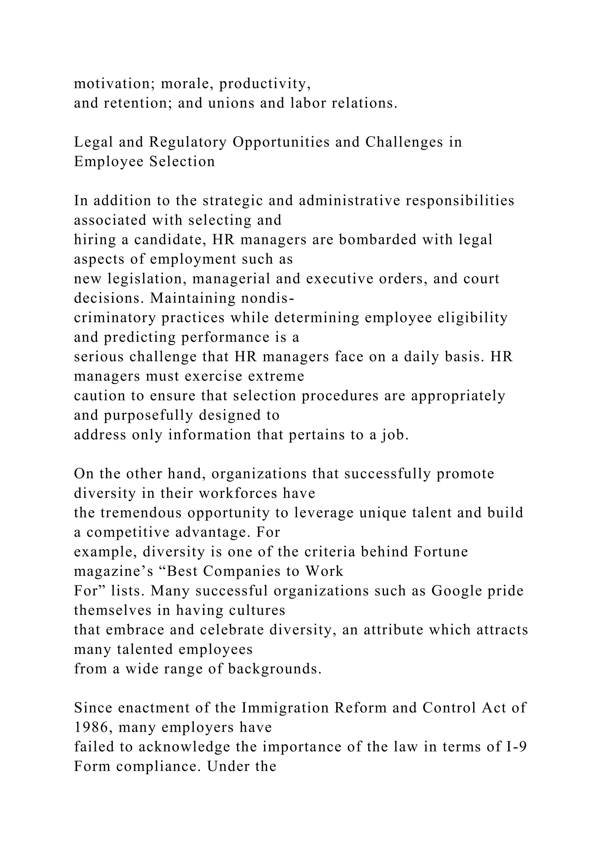 motivation; morale, productivity,
and retention; and unions and labor relations.
Legal and Regulatory Opportunities and Challenges in
Employee Selection
In addition to the strategic and administrative responsibilities
associated with selecting and
hiring a candidate, HR managers are bombarded with legal
aspects of employment such as
new legislation, managerial and executive orders, and court
decisions. Maintaining nondis-
criminatory practices while determining employee eligibility
and predicting performance is a
serious challenge that HR managers face on a daily basis. HR
managers must exercise extreme
caution to ensure that selection procedures are appropriately
and purposefully designed to
address only information that pertains to a job.
On the other hand, organizations that successfully promote
diversity in their workforces have
the tremendous opportunity to leverage unique talent and build
a competitive advantage. For
example, diversity is one of the criteria behind Fortune
magazine’s “Best Companies to Work
For” lists. Many successful organizations such as Google pride
themselves in having cultures
that embrace and celebrate diversity, an attribute which attracts
many talented employees
from a wide range of backgrounds.
Since enactment of the Immigration Reform and Control Act of
1986, many employers have
failed to acknowledge the importance of the law in terms of I-9
Form compliance. Under the
 