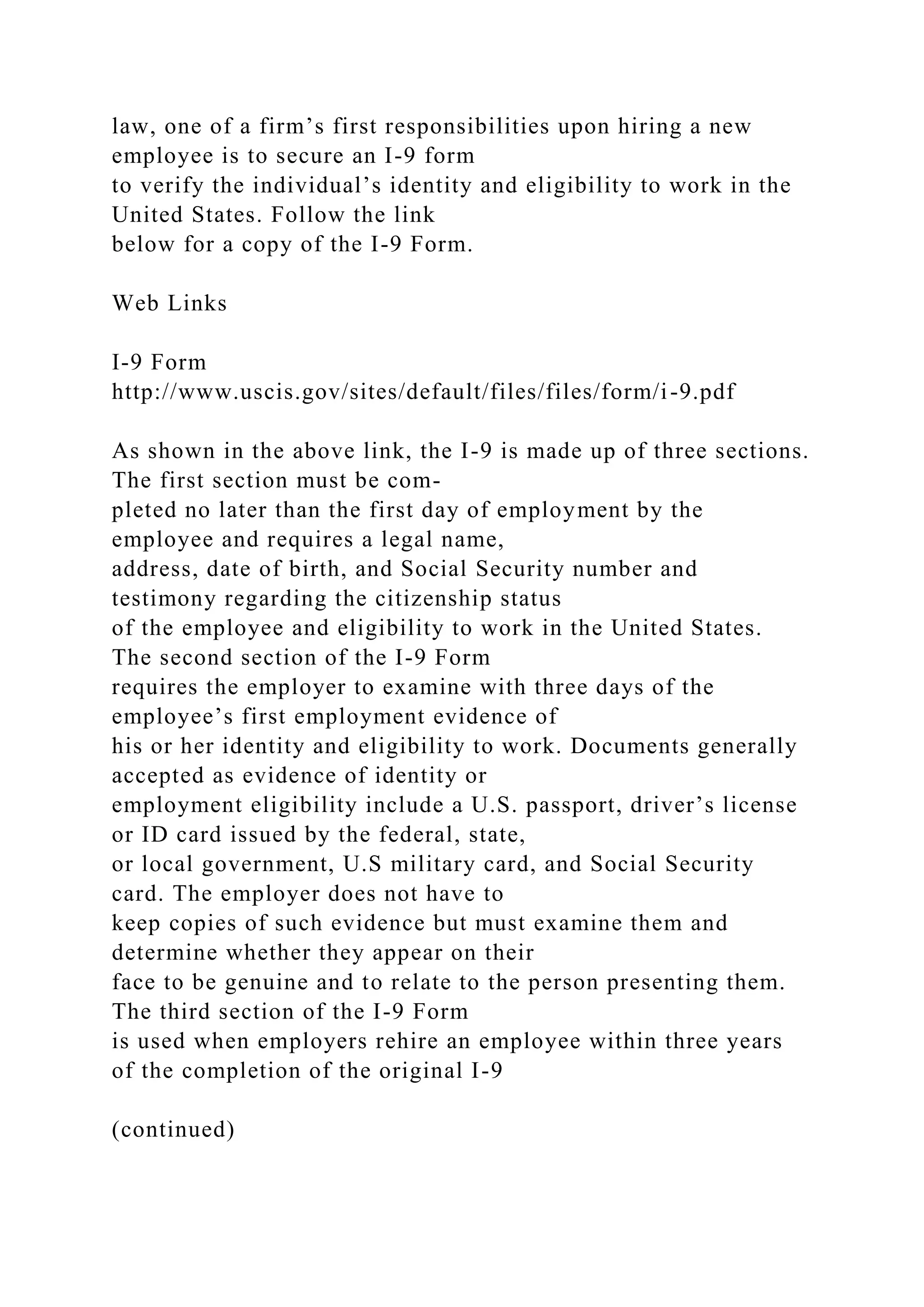 law, one of a firm’s first responsibilities upon hiring a new
employee is to secure an I-9 form
to verify the individual’s identity and eligibility to work in the
United States. Follow the link
below for a copy of the I-9 Form.
Web Links
I-9 Form
http://www.uscis.gov/sites/default/files/files/form/i-9.pdf
As shown in the above link, the I-9 is made up of three sections.
The first section must be com-
pleted no later than the first day of employment by the
employee and requires a legal name,
address, date of birth, and Social Security number and
testimony regarding the citizenship status
of the employee and eligibility to work in the United States.
The second section of the I-9 Form
requires the employer to examine with three days of the
employee’s first employment evidence of
his or her identity and eligibility to work. Documents generally
accepted as evidence of identity or
employment eligibility include a U.S. passport, driver’s license
or ID card issued by the federal, state,
or local government, U.S military card, and Social Security
card. The employer does not have to
keep copies of such evidence but must examine them and
determine whether they appear on their
face to be genuine and to relate to the person presenting them.
The third section of the I-9 Form
is used when employers rehire an employee within three years
of the completion of the original I-9
(continued)
 