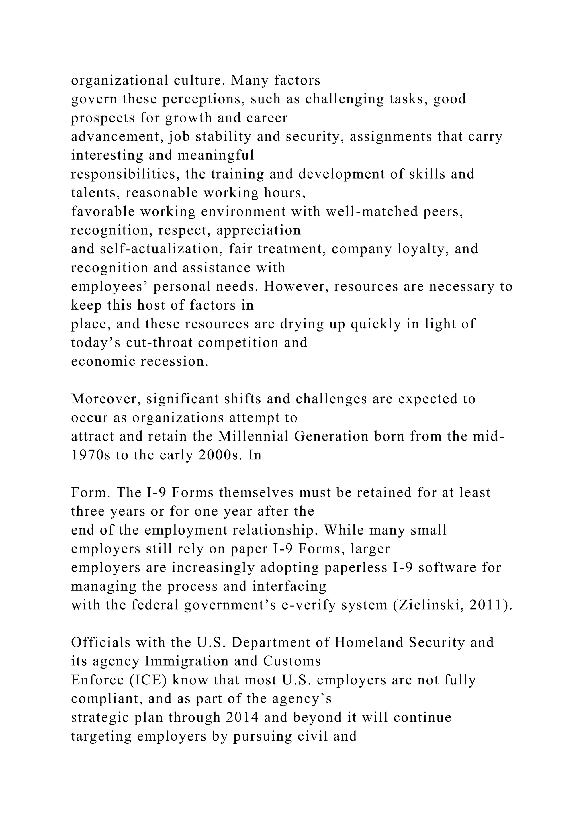 organizational culture. Many factors
govern these perceptions, such as challenging tasks, good
prospects for growth and career
advancement, job stability and security, assignments that carry
interesting and meaningful
responsibilities, the training and development of skills and
talents, reasonable working hours,
favorable working environment with well-matched peers,
recognition, respect, appreciation
and self-actualization, fair treatment, company loyalty, and
recognition and assistance with
employees’ personal needs. However, resources are necessary to
keep this host of factors in
place, and these resources are drying up quickly in light of
today’s cut-throat competition and
economic recession.
Moreover, significant shifts and challenges are expected to
occur as organizations attempt to
attract and retain the Millennial Generation born from the mid-
1970s to the early 2000s. In
Form. The I-9 Forms themselves must be retained for at least
three years or for one year after the
end of the employment relationship. While many small
employers still rely on paper I-9 Forms, larger
employers are increasingly adopting paperless I-9 software for
managing the process and interfacing
with the federal government’s e-verify system (Zielinski, 2011).
Officials with the U.S. Department of Homeland Security and
its agency Immigration and Customs
Enforce (ICE) know that most U.S. employers are not fully
compliant, and as part of the agency’s
strategic plan through 2014 and beyond it will continue
targeting employers by pursuing civil and
 