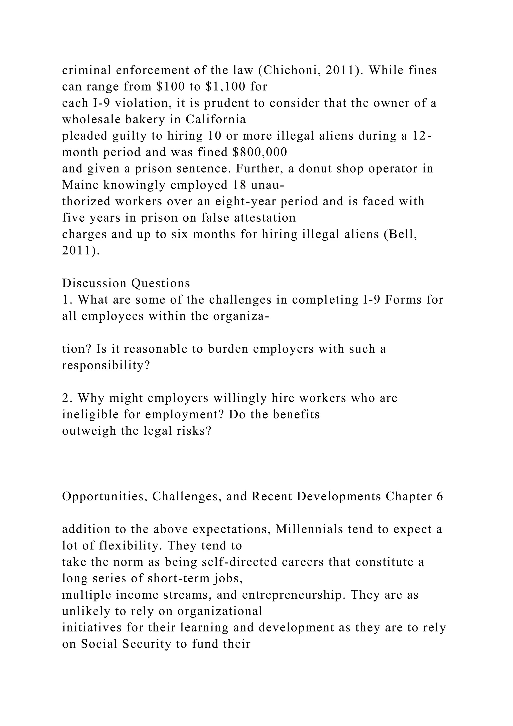 criminal enforcement of the law (Chichoni, 2011). While fines
can range from $100 to $1,100 for
each I-9 violation, it is prudent to consider that the owner of a
wholesale bakery in California
pleaded guilty to hiring 10 or more illegal aliens during a 12-
month period and was fined $800,000
and given a prison sentence. Further, a donut shop operator in
Maine knowingly employed 18 unau-
thorized workers over an eight-year period and is faced with
five years in prison on false attestation
charges and up to six months for hiring illegal aliens (Bell,
2011).
Discussion Questions
1. What are some of the challenges in completing I-9 Forms for
all employees within the organiza-
tion? Is it reasonable to burden employers with such a
responsibility?
2. Why might employers willingly hire workers who are
ineligible for employment? Do the benefits
outweigh the legal risks?
Opportunities, Challenges, and Recent Developments Chapter 6
addition to the above expectations, Millennials tend to expect a
lot of flexibility. They tend to
take the norm as being self-directed careers that constitute a
long series of short-term jobs,
multiple income streams, and entrepreneurship. They are as
unlikely to rely on organizational
initiatives for their learning and development as they are to rely
on Social Security to fund their
 
