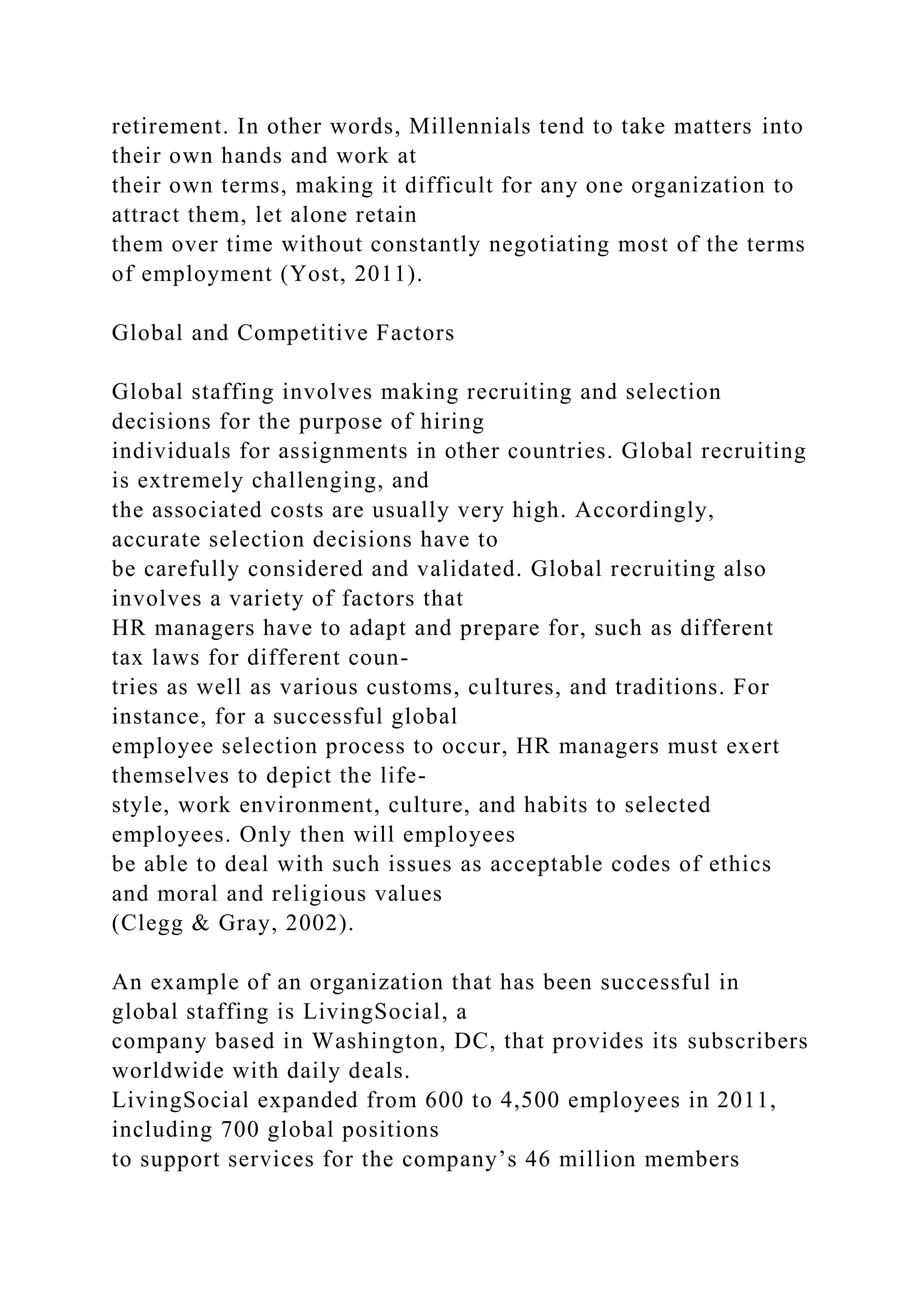 retirement. In other words, Millennials tend to take matters into
their own hands and work at
their own terms, making it difficult for any one organization to
attract them, let alone retain
them over time without constantly negotiating most of the terms
of employment (Yost, 2011).
Global and Competitive Factors
Global staffing involves making recruiting and selection
decisions for the purpose of hiring
individuals for assignments in other countries. Global recruiting
is extremely challenging, and
the associated costs are usually very high. Accordingly,
accurate selection decisions have to
be carefully considered and validated. Global recruiting also
involves a variety of factors that
HR managers have to adapt and prepare for, such as different
tax laws for different coun-
tries as well as various customs, cultures, and traditions. For
instance, for a successful global
employee selection process to occur, HR managers must exert
themselves to depict the life-
style, work environment, culture, and habits to selected
employees. Only then will employees
be able to deal with such issues as acceptable codes of ethics
and moral and religious values
(Clegg & Gray, 2002).
An example of an organization that has been successful in
global staffing is LivingSocial, a
company based in Washington, DC, that provides its subscribers
worldwide with daily deals.
LivingSocial expanded from 600 to 4,500 employees in 2011,
including 700 global positions
to support services for the company’s 46 million members
 