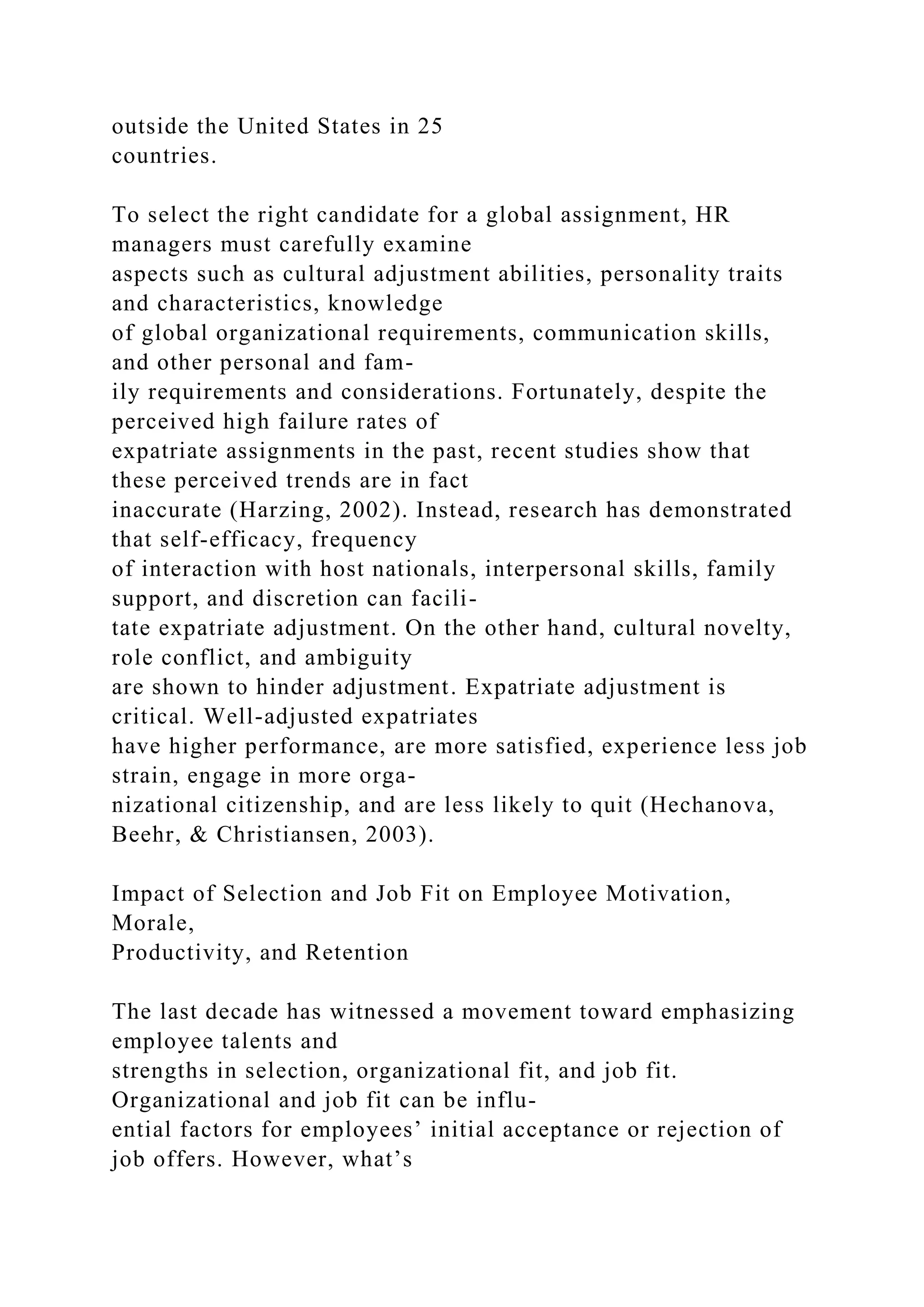 outside the United States in 25
countries.
To select the right candidate for a global assignment, HR
managers must carefully examine
aspects such as cultural adjustment abilities, personality traits
and characteristics, knowledge
of global organizational requirements, communication skills,
and other personal and fam-
ily requirements and considerations. Fortunately, despite the
perceived high failure rates of
expatriate assignments in the past, recent studies show that
these perceived trends are in fact
inaccurate (Harzing, 2002). Instead, research has demonstrated
that self-efficacy, frequency
of interaction with host nationals, interpersonal skills, family
support, and discretion can facili-
tate expatriate adjustment. On the other hand, cultural novelty,
role conflict, and ambiguity
are shown to hinder adjustment. Expatriate adjustment is
critical. Well-adjusted expatriates
have higher performance, are more satisfied, experience less job
strain, engage in more orga-
nizational citizenship, and are less likely to quit (Hechanova,
Beehr, & Christiansen, 2003).
Impact of Selection and Job Fit on Employee Motivation,
Morale,
Productivity, and Retention
The last decade has witnessed a movement toward emphasizing
employee talents and
strengths in selection, organizational fit, and job fit.
Organizational and job fit can be influ-
ential factors for employees’ initial acceptance or rejection of
job offers. However, what’s
 