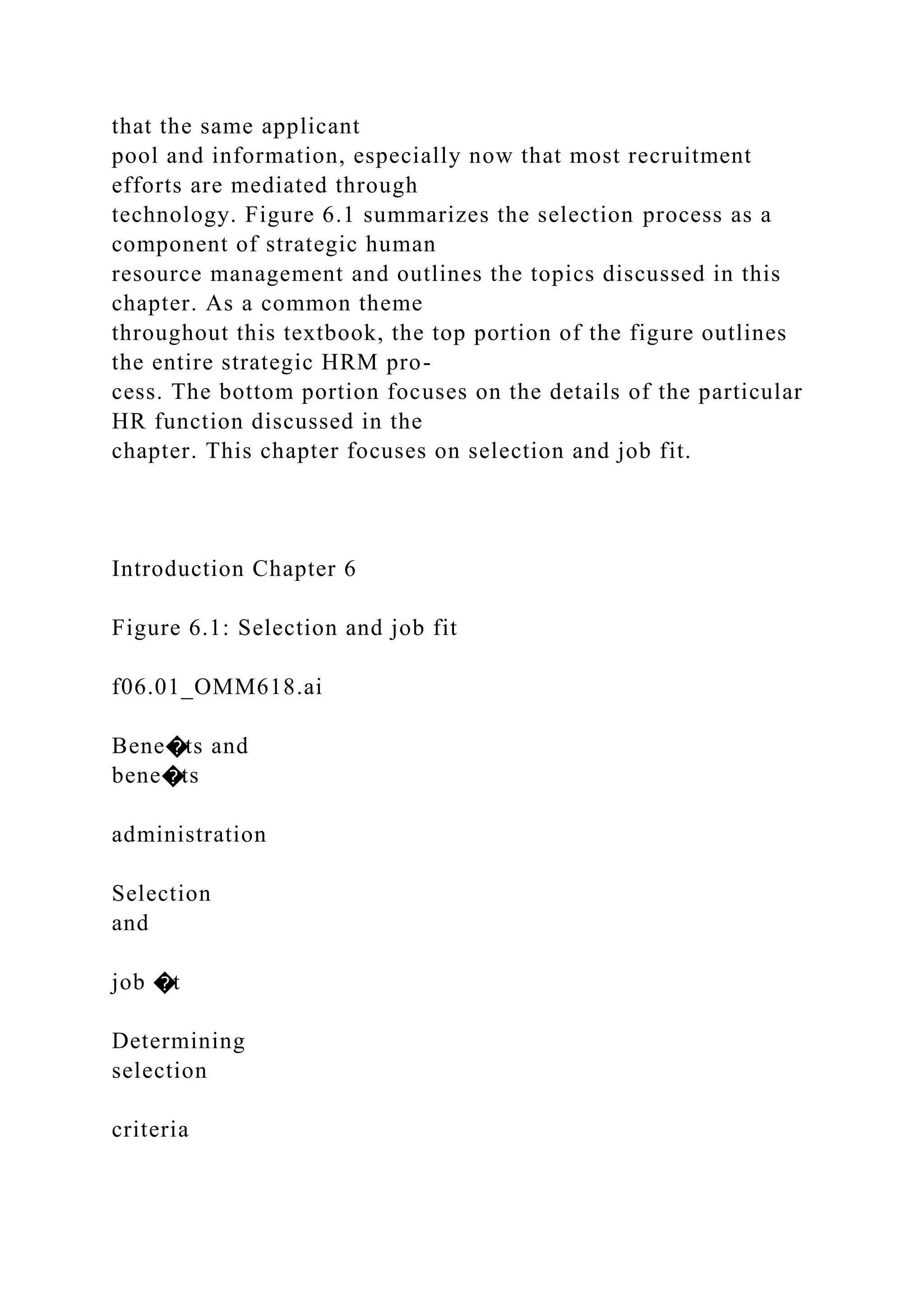 that the same applicant
pool and information, especially now that most recruitment
efforts are mediated through
technology. Figure 6.1 summarizes the selection process as a
component of strategic human
resource management and outlines the topics discussed in this
chapter. As a common theme
throughout this textbook, the top portion of the figure outlines
the entire strategic HRM pro-
cess. The bottom portion focuses on the details of the particular
HR function discussed in the
chapter. This chapter focuses on selection and job fit.
Introduction Chapter 6
Figure 6.1: Selection and job fit
f06.01_OMM618.ai
Bene�ts and
bene�ts
administration
Selection
and
job �t
Determining
selection
criteria
 